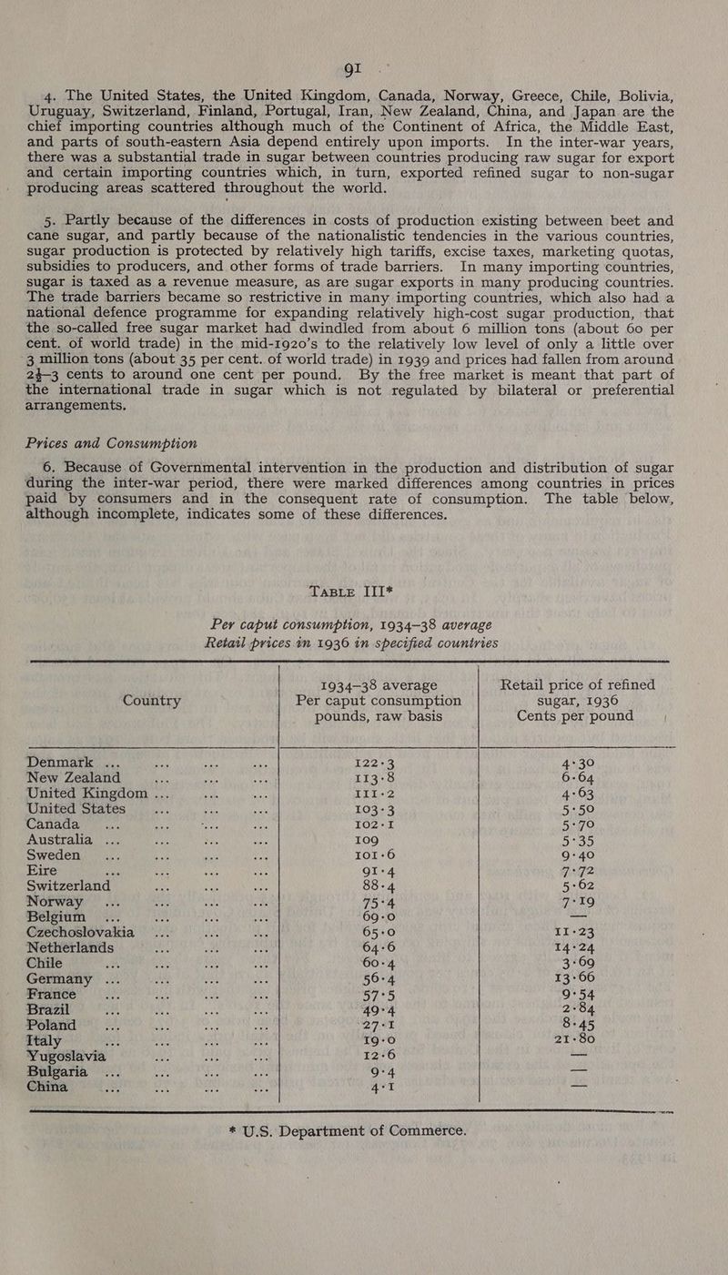 gi 4. The United States, the United Kingdom, Canada, Norway, Greece, Chile, Bolivia, Uruguay, Switzerland, Finland, Portugal, Iran, New Zealand, China, and Japan are the chief importing countries although much of the Continent of Africa, the Middle East, and parts of south-eastern Asia depend entirely upon imports. In the inter-war years, there was a substantial trade in sugar between countries producing raw sugar for export and certain importing countries which, in turn, exported refined sugar to non-sugar producing areas scattered throughout the world. 5. Partly because of the differences in costs of production existing between beet and cane sugar, and partly because of the nationalistic tendencies in the various countries, sugar production is protected by relatively high tariffs, excise taxes, marketing quotas, subsidies to producers, and other forms of trade barriers. In many importing countries, sugar is taxed as a revenue measure, as are sugar exports in many producing countries. The trade barriers became so restrictive in many importing countries, which also had a national defence programme for expanding relatively high-cost sugar production, that the so-called free sugar market had dwindled from about 6 million tons (about 60 per cent. of world trade) in the mid-1920’s to the relatively low level of only a little over 3 million tons (about 35 per cent. of world trade) in 1939 and prices had fallen from around 24-3 cents to around one cent per pound, By the free market is meant that part of the international trade in sugar which is not regulated by bilateral or preferential arrangements. Prices and Consumption 6. Because of Governmental intervention in the production and distribution of sugar during the inter-war period, there were marked differences among countries in prices paid by consumers and in the consequent rate of consumption. The table below, although incomplete, indicates some of these differences. TasBre III* Per caput consumption, 1934-38 average Retail prices in 1936 in specified countries 1934-38 average Retail price of refined Country Per caput consumption sugar, 1936 pounds, raw basis Cents per pound Denmark ... ae ae ae 122-3 4°30 New Zealand Pe ii dss 113°8 6-64 United Kingdom ... ie ay II1-2 4:63 United States ee ap ms 103-3 5°50 Canada... fe es Ms 102-1 5:+70 Australia ... ‘pA oe uy 109 5°35 Sweden, ... aa Bai! ie 101-6 9-40 Eire day a sid ee QI-4 7°72 Switzerland ae oe ae 88-4 5:62 Norway ... set es ie 75°4 7-19 Belgium ... si wee as 69-0 — Czechoslovakia... va 2B 65-0 11-23 Netherlands ay sia hp 64-6 14°24 Chile ms uae we AN. 60-4 3-69 Germany : 56-4 13-66 France 57°5 9°54 Brazil 49°4 2-84 Poland oh gh oe 27°+1 8-45 Italy ne atin as At 19-0 21-80 Yugoslavia ah Ne ren 12-6 — Bulgaria ... Shey ai 1 9°4 an China bon ml pets ah 4°1 nine * U.S. Department of Commerce.