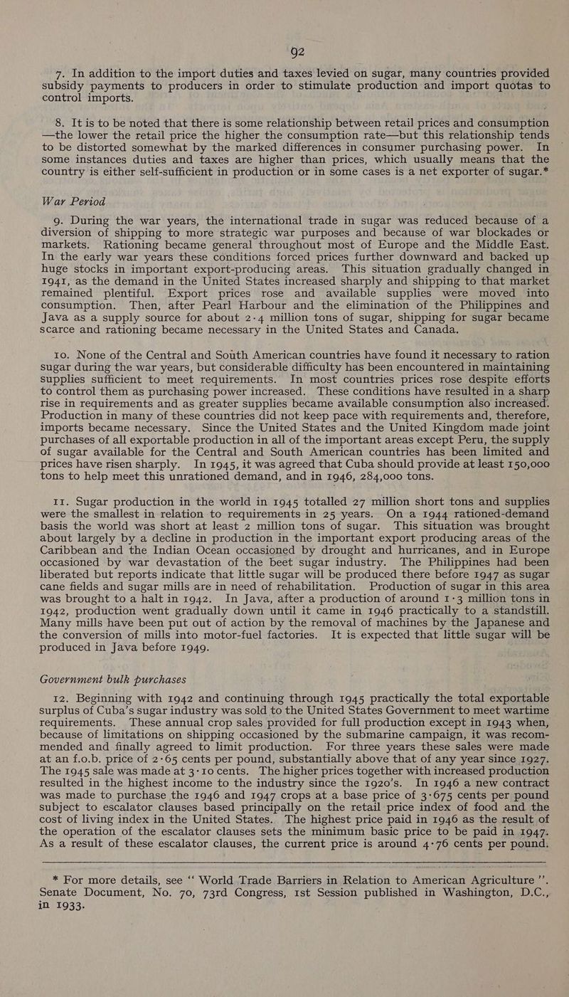 7. In addition to the import duties and taxes levied on sugat, many countries provided subsidy payments to producers in order to stimulate production and import quotas to control imports. 8. It is to be noted that there is some relationship between retail prices and consumption —the lower the retail price the higher the consumption rate—but this relationship tends to be distorted somewhat by the marked differences in consumer purchasing power. In some instances duties and taxes are higher than prices, which usually means that the country is either self-sufficient in production or in some cases is a net exporter of sugar.* War Period g. During the war years, the international trade in sugar was reduced because of a diversion of shipping to more strategic war purposes and because of war blockades or markets. Rationing became general throughout most of Europe and the Middle East. In the early war years these conditions forced prices further downward and backed up huge stocks in important export-producing areas. This situation gradually changed in 1941, as the demand in the United States increased sharply and shipping to that market remained plentiful. Export prices rose and available supplies were moved into consumption. Then, after Pearl Harbour and the elimination of the Philippines and Java as a supply source for about 2-4 million tons of sugar, shipping for sugar became scarce and rationing became necessary in the United States and Canada. to. None of the Central and South American countries have found it necessary to ration sugar during the war years, but considerable difficulty has been encountered in maintaining supplies sufficient to meet requirements. In most countries prices rose despite efforts to control them as purchasing power increased. These conditions have resulted in a sharp rise in requirements and as greater supplies became available consumption also increased. Production in many of these countries did not keep pace with requirements and, therefore, imports became necessary. Since the United States and the United Kingdom made joint purchases of all exportable production in all of the important areas except Peru, the supply of sugar available for the Central and South American countries has been limited and prices have risen sharply. In 1945, it was agreed that Cuba should provide at least 150,000 tons to help meet this unrationed demand, and in 1946, 284,000 tons. Ir. Sugar production in the world in 1945 totalled 27 million short tons and supplies were the smallest in relation to requirements in 25 years. On a 1944 rationed-demand basis the world was short at least 2 million tons of sugar. This situation was brought about largely by a decline in production in the important export producing areas of the Caribbean and the Indian Ocean occasioned by drought and hurricanes, and in Europe occasioned by war devastation of the beet sugar industry. The Philippines had been liberated but reports indicate that little sugar will be produced there before 1947 as sugar cane fields and sugar mills are in need of rehabilitation. Production of sugar in this area was brought to a halt in 1942. In Java, after a production of around 1-3 million tons in 1942, production went gradually down until it came in 1946 practically to a standstill. Many mills have been put out of action by the removal of machines by the Japanese and the conversion of mills into motor-fuel factories. It is expected that little sugar will be produced in Java before 1949. Government bulk purchases 12. Beginning with 1942 and continuing through 1945 practically the total exportable surplus of Cuba’s sugar industry was sold to the United States Government to meet wartime requirements. These annual crop sales provided for full production except in 1943 when, because of limitations on shipping occasioned by the submarine campaign, it was recom- mended and finally agreed to limit production. For three years these sales were made at an f.o.b. price of 2-65 cents per pound, substantially above that of any year since 1927. The 1945 sale was made at 3-10 cents. The higher prices together with increased production resulted in the highest income to the industry since the 1920’s. In 1946 a new contract was made to purchase the 1946 and 1947 crops at a base price of 3-675 cents per pound subject to escalator clauses based principally on the retail price index of food and the cost of living index in the United States. The highest price paid in 1946 as the result of the operation of the escalator clauses sets the minimum basic price to be paid in 1947. As a result of these escalator clauses, the current price is around 4-76 cents per pound. * For more details, see ‘‘ World Trade Barriers in Relation to American Agriculture ’’. Senate Document, No. 70, 73rd Congress, 1st Session published in Washington, D.C., in 1933.