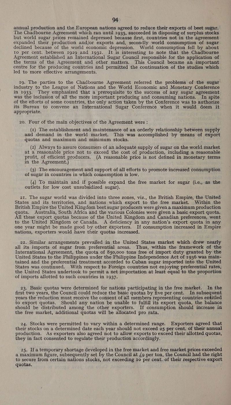 annual production and the European nations agreed to reduce their exports of beet sugar. The Chadbourne Agreement which ran until 1935, succeeded in disposing of surplus stocks but world sugar prices remained depressed because first, countries not in the agreement expanded their production and/or exports and, secondly world consumption of sugar declined because of the world economic depression. World consumption fell by about IO per cent. between 1929 and 1932. It is interesting to note that the Chadbourne Agreement established an International Sugar Council responsible for the application of the terms of the Agreement and other matters. This Council became an important centre for the producing countries and permitted the continuation of the studies which led to more effective arrangements. 19. The parties to the Chadbourne Agreement referred the problems of the sugar industry to the League of Nations and the World Economic and Monetary Conference in 1933. They emphasized that a prerequisite to the success of any sugar agreement was the inclusion of all the more important producing and consuming nations. In spite of the efforts of-some countries, the only action taken by the Conference was to authorize . its Bureau to convene an International Sugar Conference when it would deem it appropriate. . 20. Four of the main objectives of the Agreement were : (1) The establishment and maintenance of an orderly relationship between supply and demand in the world market. This was accomplished by means of export quotas and maximum and minimum stocks. (2) Always to assure consumers of an adequate supply of sugar on the world market at a reasonable price not to exceed the cost of production, including a reasonable profit, of efficient producers. (A reasonable price is not defined in monetary terms in the Agreement.) (3) The encouragement and support of all efforts to promote increased consumption of sugar in countries in which consumption is low. (4) To maintain and if possible expand the free market for sugar (i.e., as the outlets for low cost unsubsidized sugar). 21. The sugar world was divided into three zones, viz., the British Empire, the United States and its territories, and nations which export to the free market. Within the British Empire the United Kingdom beet sugar producers were given a maximum production quota. Australia, South Africa and the various Colonies were given a basic export quota, All these export quotas because of the United Kingdom and Canadian preferences, went to the United Kingdom or Canada. A deficiency in any nation’s export quota in any one year might be made good by other exporters. If consumption increased in Empire nations, exporters would have their quotas increased. 22. Similar arrangements prevailed in the United States market which drew nearly all its imports of sugar from preferential areas. Thus, within the framework of the International Agreement, the quota of 850,000 tons free of import duty granted by the United States to the Philippines under the Philippine Independence Act of 1936 was main- tained and the preferential treatment accorded to Cuban sugar imported into the United States was continued. With respect to Foreign countries not enjoying preferential rates, the United States undertook to permit a net importation at least equal to the proportion of imports allotted to such countries in 1937. 23. Basic quotas were determined for nations participating in the free market. In the first two years, the Council could reduce the basic quotas by five per cent. In subsequent years the reduction must receive the consent of all members representing countries entitled to export quotas. Should any nation be unable to fulfill its export quota, the balance should be distributed among the other exporters. If consumption should increase in the free market, additional quotas will be allocated pro rata. 24. Stocks were permitted to vary within a determined range. Exporters agreed that their stocks on a determined date each year should not exceed 25 per cent. of their annual production. As exporters also agreed not to allow exports to exceed their allotted quotas, they in fact consented to regulate their production accordingly. 25. Ifa temporary shortage developed in the free market and free market prices exceeded a Maximum figure, subsequently set by the Council at £9 per ton, the Council had the right to secure from certain nations stocks, not exceeding 10 per cent. of their respective export quotas.