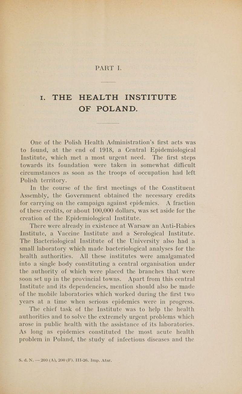 PART I. 1. THE HEALTH INSTITUTE OF POLAND. One of the Polish Health Administration’s first acts was to found, at the end of 1918, a Central Epidemiological Institute, which met a most urgent need. The first steps towards its foundation were taken in somewhat difficult circumstances as soon as the troops of occupation had left Polish territory. In the course of the first meetings of the Constituent Assembly, the Government obtained the necessary credits for carrying on the campaign against epidemics. A fraction of these credits, or about 100,000 dollars, was set aside for the creation of the Epidemiological Institute. There were already in existence at Warsaw an Anti-Rabies Institute, a Vaccine Institute and a Serological Institute. The Bacteriological Institute of the University also had a small laboratory which made bacteriological analyses for the health authorities. All these institutes were amalgamated into a single body constituting a central organisation under the authority of which were placed the branches that were soon set up in the provincial towns. Apart from this central Institute and its dependencies, mention should also be made of the mobile laboratories which worked during the first two years at a time when serious epidemics were in progress. The chief task of the Institute was to help the health authorities and to solve the extremely urgent problems which arose in public health with the assistance of its laboratories. As long as epidemics constituted the most acute health problem in Poland, the study of infectious diseases and the S. d. N. — 200 (A), 200 (F). III-26. Imp. Atar.