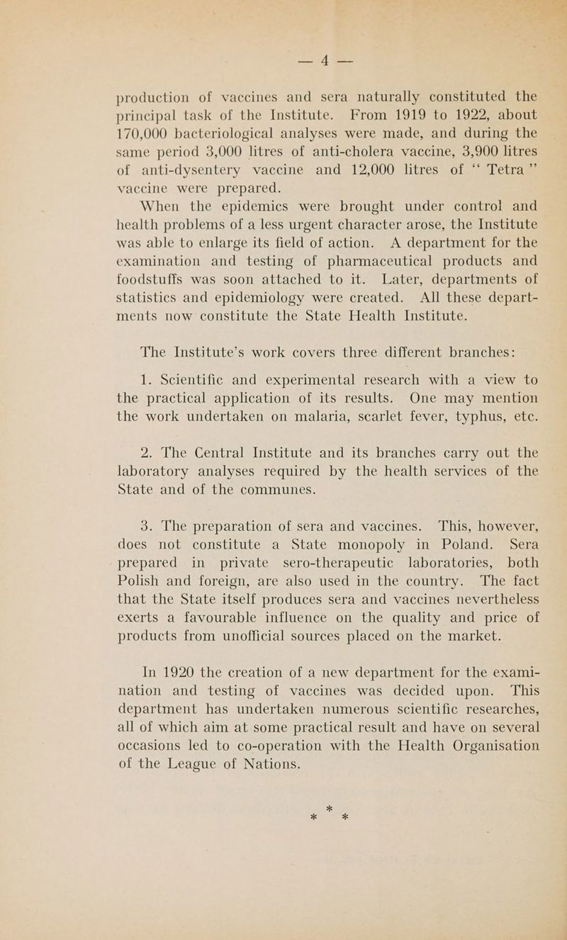 iid production of vaccines and sera naturally constituted the principal task of the Institute. From 1919 to 1922, about 170,000 bacteriological analyses were made, and during the same period 3,000 litres of anti-cholera vaccine, 3,900 litres of anti-dysentery vaccine and 12,000 litres of ‘“‘ Tetra ”’ vaccine were prepared. When the epidemics were brought under control and health problems of a less urgent character arose, the Institute was able to enlarge its field of action. A department for the examination and testing of pharmaceutical products and foodstuffs was soon attached to it. Later, departments of statistics and epidemiology were created. All these depart- ments now constitute the State Health Institute. The Institute’s work covers three different branches: 1. Scientific and experimental research with a view to the practical application of its results. One may mention the work undertaken on malaria, scarlet fever, typhus, etc. 2. The Central Institute and its branches carry out the laboratory analyses required by the health services of the State and of the communes. 3. The preparation of sera and vaccines. This, however, does not constitute a State monopoly in Poland. Sera prepared in private sero-therapeutic laboratories, both Polish and foreign, are also used in the country. The fact that the State itself produces sera and vaccines nevertheless exerts a favourable influence on the quality and price of products from unofficial sources placed on the market. In 1920 the creation of a new department for the exami- nation and testing of vaccines was decided upon. This department has undertaken numerous scientific researches, all of which aim at some practical result and have on several occasions led to co-operation with the Health Organisation of the League of Nations.