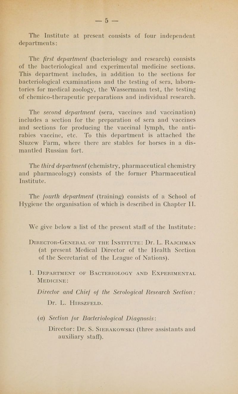 i te | yy eee... ee / : ¥ The Institute at present consists of four independent departments: The first department (bacteriology and research) consists of the bacteriological and experimental medicine sections. This department includes, in addition to the sections for bacteriological examinations and the testing of sera, labora- tories for medical zoology, the Wassermann test, the testing of chemico-therapeutic preparations and individual research. The second department (sera, vaccines and vaccination) includes a section for the preparation of sera and vaccines and sections for producing the vaccinal lymph, the anti- rabies vaccine, etc. To this department is attached the Sluzew Farm, where there are stables for horses in a dis- mantled Russian fort. The third department (chemistry, pharmaceutical chemistry and pharmacology) consists of the former Pharmaceutical Institute. The fourth department (training) consists of a School of Hygiene the organisation of which is described in Chapter II. We give below a list of the present staff of the Institute: DIRECTOR-GENERAL OF THE INSTITUTE: Dr. L. RAJCHMAN (at present Medical Director of the Health Section of the Secretariat of the League of Nations). 1. DEPARTMENT OF BACTERIOLOGY AND EXPERIMENTAL MEDICINE: Director and Chief of the Serological Research Section: Dr b. HAaRs2rerp. (a) Section for Bacteriological Diagnosis: Director: Dr. S. SteERAKowskKI (three assistants and auxiliary staff).