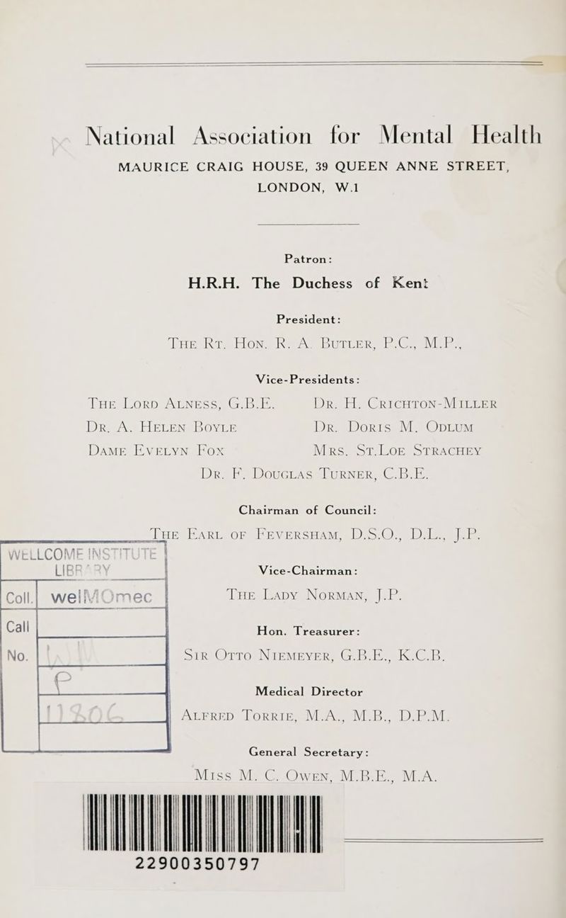 National Association for Mental Health MAURICE CRAIG HOUSE, 39 QUEEN ANNE STREET, LONDON, W.1 Patron: H.R.H. The Duchess of Kent President: THE Rr, Hom ReAY Buiter bo ae Vice-Presidents: THE Lorp ALNgEss, G.B.E. DR Dr. A. HELEN BOYLE DAME EVELYN Fox . H. CricHtTon-MILLER Dr. Doris M. Opium Mrs. St.LoE STRACHEY Dr. F. Douctas Turner, C.B.E. Chairman of Council: THriBart or Paversnam 2500), DAS aks Vice-Chairman: THE Lapy Norman, J.P Hon. Treasurer: Sir Otto NIEMEYER, G.B.E., K.C.B. Medical Director | Arrrep Torrie, M.A. MB. D.P.M. General Secretary: Miss M. C. Owen, M.I , M.A. VULNS 22900350797