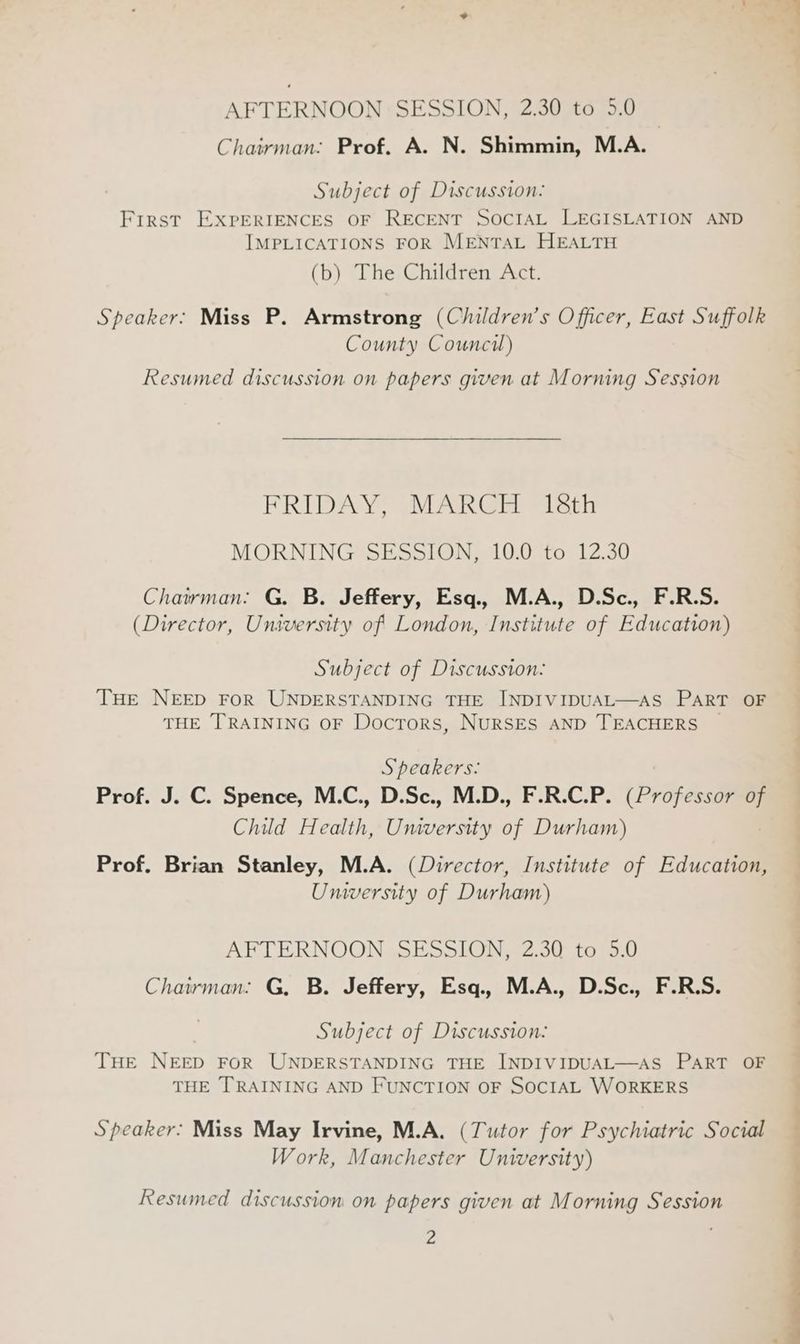 AFTERNOON SESSION, 2.30 to 5.0 Chairman. Prof. A. N. Shimmin, M.A. Subject of Discussion: First EXPERIENCES OF RECENT SOCIAL LEGISLATION AND IMPLICATIONS FOR MENTAL HEALTH (b) The Children Act. Speaker: Miss P. Armstrong (Children’s Officer, East Suffolk County Council) Resumed discussion on papers given at Morning Session FRIDAY, MARGE isth MORNING SESSION, 10.0 to 12.30 Chairman. G. B. Jeffery, Esq., M.A., D.Sc., F.R.S. (Director, University of London, Institute of Education) Subject of Discussion: THe NEED FOR UNDERSTANDING THE INDIVIDUAL—AS PART OF THE TRAINING OF Doctors, NURSES AND TEACHERS | Speakers: Prof. J. C. Spence, M.C., D.Sc., M.D., F.R.C.P. (Professor of Child Health, Umversity of Durham) 7 Prof, Brian Stanley, M.A. (Director, Institute of Education, Unversity of Durham) AFTERNOON SESSION, 2.30 to 5.0 Chairman: G, B. Jeffery, Esq., M.A., D.Sc., F.R.S. Subject of Discussion: THE NEED FOR UNDERSTANDING THE INDIVIDUAL—AS PART OF THE TRAINING AND FUNCTION OF SOCIAL WORKERS Speaker: Miss May Irvine, M.A. (Tutor for Psychiatric Social Work, Manchester University) Resumed discussion on papers given at Morning Session