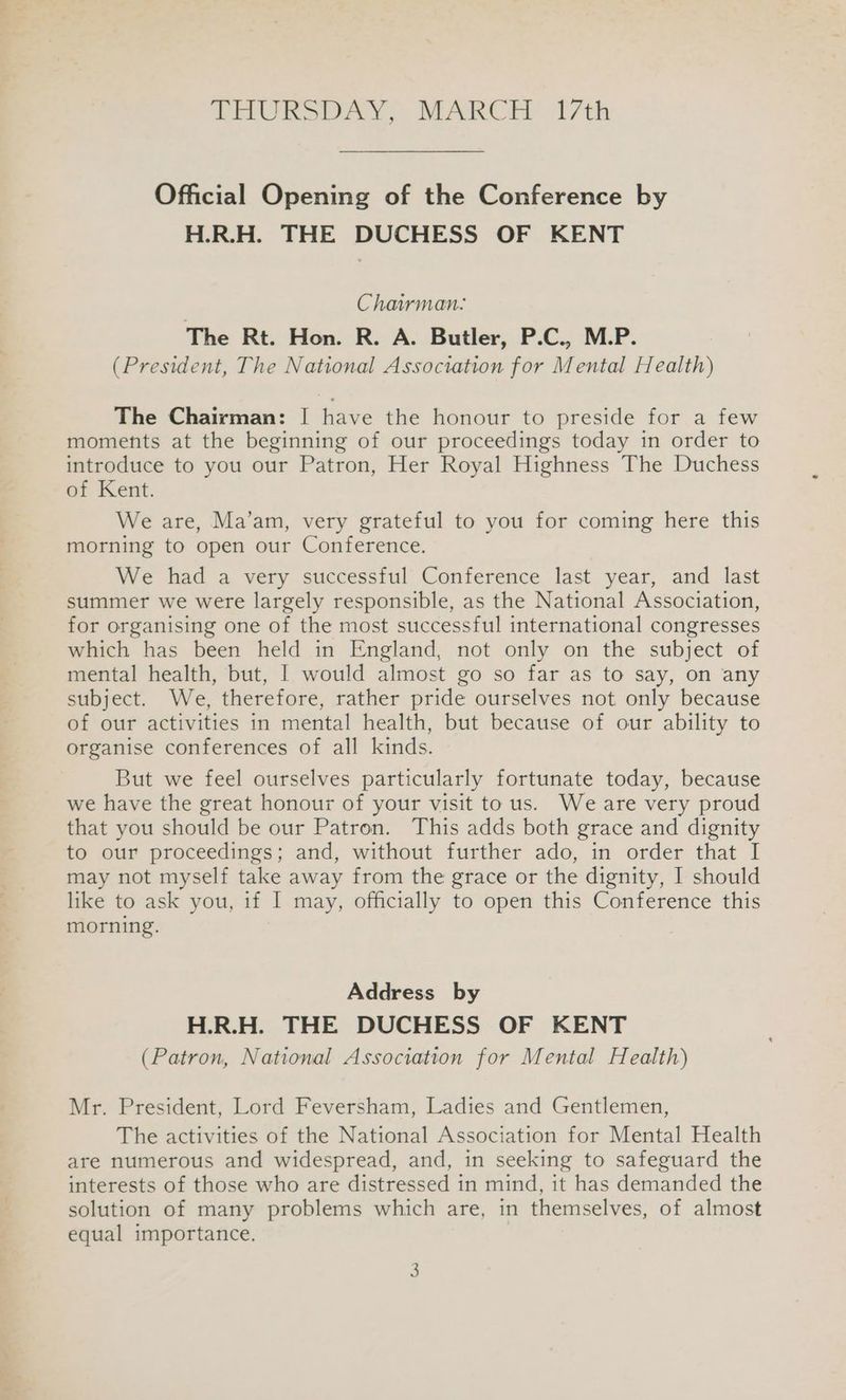 Official Opening of the Conference by H.R.H. THE DUCHESS OF KENT Chairman: The Rt. Hon. R. A. Butler, P.C., M.P. (President, The National Association for Mental Health) The Chairman: | have the honour to preside for a few moments at the beginning of our proceedings today in order to introduce to you our Patron, Her Royal Highness The Duchess of Kent. We are, Ma’am, very grateful to you for coming here this morning to open our Conference. We had a very successful Conference last year, and last summer we were largely responsible, as the National Association, for organising one of the most successful international congresses which has been held in England, not only on the subject of mental health, but, | would almost go so far as to say, on any subject. We, therefore, rather pride ourselves not only because of our activities in mental health, but because of our ability to organise conferences of all kinds. But we feel ourselves particularly fortunate today, because we have the great honour of your visit to us. We are very proud that you should be our Patron. This adds both grace and dignity to our proceedings; and, without further ado, in order that I may not myself take away from the grace or the dignity, I should like to ask you, if I may, officially to open this Conference this morning. Address by H.R.H. THE DUCHESS OF KENT (Patron, National Association for Mental Health) Mr. President, Lord Feversham, Ladies and Gentlemen, The activities of the National Association for Mental Health are numerous and widespread, and, in seeking to safeguard the interests of those who are distressed in mind, it has demanded the solution of many problems which are, in themselves, of almost equal importance.