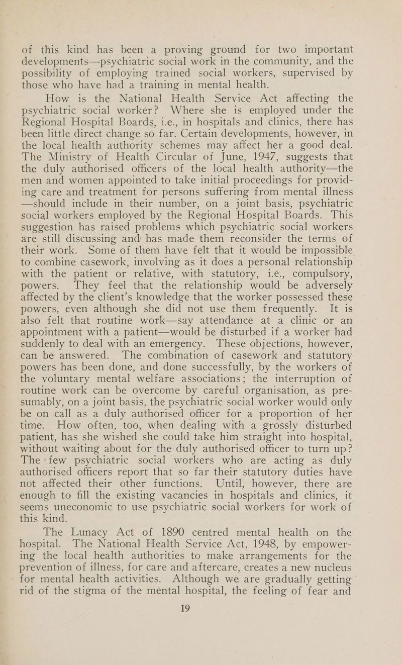 of this kind has been a proving ground for two important developments—psychiatric social work in the community, and the possibility of employing trained social workers, supervised by those who have had a training in mental health. How is the National Health Service Act affecting the psychiatric social worker? Where she is employed under the Regional Hospital Boards, 1.e., in hospitals and clinics, there has been little direct change so far. Certain developments, however, in the local health authority schemes may affect her a good deal. The Ministry of Health Circular of June, 1947, suggests that the duly authorised officers of the local health authority—the men and women appointed to take initial proceedings for provid- ing care and treatment for persons suffering from mental illness —should include in their number, on a joint basis, psychiatric social workers employed by the Regional Hospital Boards. This suggestion has raised problems which psychiatric social workers are still discussing and has made them reconsider the terms of their work. Some of them have felt that it would be impossible to combine casework, involving as it does a personal relationship with the patient or relative, with statutory, 1.e., compulsory, powers. They feel that the relationship would be adversely affected by the client’s knowledge that the worker possessed these powers, even although she did not use them frequently. It is also felt that routine work—say attendance at a clinic or an appointment with a patient—would be disturbed if a worker had suddenly to deal with an emergency. These objections, however, can be answered. The combination of casework and statutory powers has been done, and done successfully, by the workers of the voluntary mental welfare associations; the interruption of routine work can be overcome by careful organisation, as pre- sumably, on a joint basis, the psychiatric social worker would only be on call as a duly authorised officer for a proportion of her time. How often, too, when dealing with a grossly disturbed patient, has she wished she could take him straight into hospital, without waiting about for the duly authorised officer to turn up? The ‘few psychiatric social workers who are acting as duly authorised officers report that so far their statutory duties have not affected their other functions. Until, however, there are enough to fill the existing vacancies in hospitals and clinics, it seems uneconomic to use psychiatric social workers for work of this kind. The Lunacy Act of 1890 centred mental health on the hospital. The National Health Service Act, 1948, by empower- ing the local health authorities to make arrangements for the prevention of illness, for care and aftercare, creates a new nucleus for mental health activities. Although we are gradually getting rid of the stigma of the mental hospital, the feeling of fear and