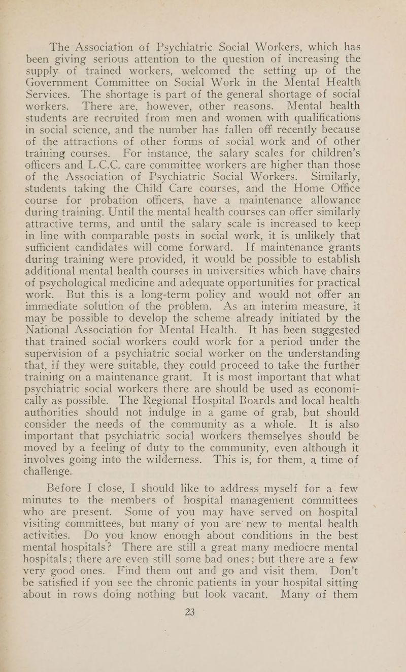 The Association of Psychiatric Social Workers, which has been giving serious attention to the question of increasing the supply of trained workers, welcomed the setting up of the Government Committee on Social Work in the Mental Health Services. The shortage is part of the general shortage of social workers. There are, however, other reasons. Mental health students are recruited from men and women, with qualifications in social science, and the number has fallen off recently because of the attractions of other forms of social work and of other training courses. For instance, the salary scales for children’s officers and L.C.C. care committee workers are higher than those of the Association of Psychiatric Social Workers. Similarly, students taking the Child Care courses, and the Home Office course for probation officers, have a maintenance allowance during training. Until the mental health courses can offer similarly attractive terms, and until the salary scale is increased to keep in line with comparable posts in social work, it is unlikely that sufficient candidates will come forward. If maintenance grants during training were provided, it would be possible to establish additional mental health courses in universities which have chairs of psychological medicine and adequate opportunities for practical work. But this is a long-term policy and would not offer an immediate solution of the problem. As an interim measure, it may be possible to develop the scheme already initiated by the National Association for Mental Health. It has been suggested that trained social workers could work for a period under the supervision of a psychiatric social worker on the understanding that, if they were suitable, they could proceed to take the further training on a maintenance grant. It is most important that what psychiatric social workers there are should be used as economi- cally as possible. The Regional Hospital Boards and local health authorities should not indulge in a game of grab, but should consider the needs of the community as a whole. It is also important that psychiatric social workers themselyes should be moved by a feeling of duty to the community, even although it involves going into the wilderness. This is, for them, a time of challenge. Before I close, I should like to address myself for a few minutes to the members of hospital management committees who are present. Some of you may have served on hospital visiting committees, but many of you are new to mental health activities. Do you know enough about conditions in the best mental hospitals? There are still a great many mediocre mental hospitals; there are even still some bad ones; but there are a few very good ones. Find them out and go and visit them. Don’t be satisfied if you see the chronic patients in your hospital sitting about in rows doing nothing but look vacant. Many of them Zs