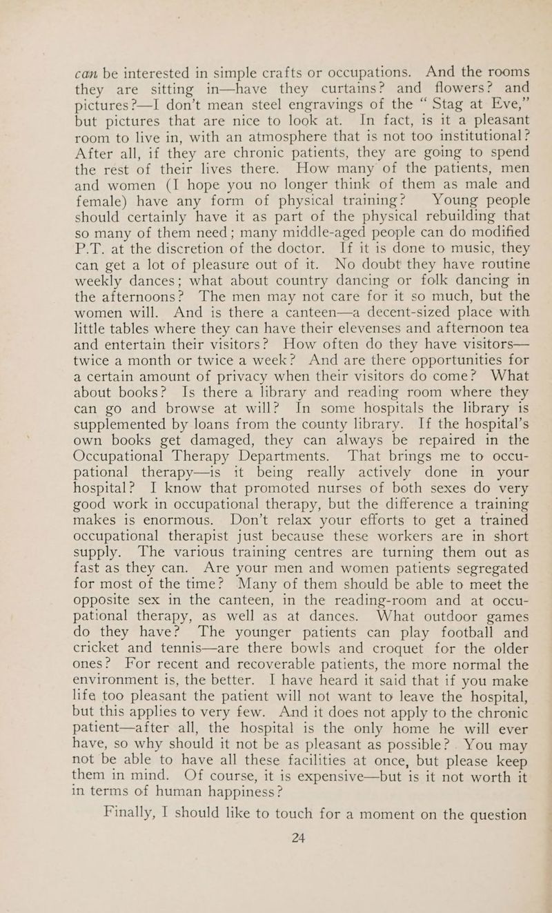 can be interested in simple crafts or occupations. And the rooms they are sitting in—have they curtains? and flowers? and pictures?—I don’t mean steel engravings of the “ Stag at Eve,” but pictures that are nice to look at. In fact, is it a pleasant room to live in, with an atmosphere that is not too institutional ? After all, if they are chronic patients, they are going to spend the rest of their lives there. How many of the patients, men and women (I hope you no longer think of them as male and female) have any form of physical training? Young people should certainly have it as part of the physical rebuilding that so many of them need; many middle-aged people can do modified P.T. at the discretion of the doctor. If it is done to music, they can get a lot of pleasure out of it. No doubt they have routine weekly dances; what about country dancing or folk dancing in the afternoons? The men may not care for it so much, but the women will. And is there a canteen—a decent-sized place with little tables where they can have their elevenses and afternoon tea and entertain their visitors? How often do they have visitors— twice a month or twice a week? And are there opportunities for a certain amount of privacy when their visitors do come? What about books? Is there a library and reading room where they can go and browse at will? In some hospitals the library is supplemented by loans from the county library. If the hospital’s own books get damaged, they can always be repaired in the Occupational Therapy Departments. That brings me to occu- pational therapy—is it being really actively done in your hospital? I know that promoted nurses of both sexes do very good work in occupational therapy, but the difference a training makes is enormous. Don’t relax your efforts to get a trained occupational therapist just because these workers are in short supply. The various training centres are turning them out as fast as they can. Are your men and women patients segregated for most of the time? Many of them should be able to meet the opposite sex in the canteen, in the reading-room and at occu- pational therapy, as well as at dances. What outdoor games do they have? The younger patients can play football and cricket and tennis—are there bowls and croquet for the older ones? For recent and recoverable patients, the more normal the environment is, the better. I have heard it said that if you make life too pleasant the patient will not want to leave the hospital, but this applies to very few. And it does not apply to the chronic patient—after all, the hospital is the only home he will ever have, so why should it not be as pleasant as possible? . You may not be able to have all these facilities at once, but please keep them in mind. Of course, it is expensive—but is it not worth it in terms of human happiness? Finally, I should like to touch for a moment on the question