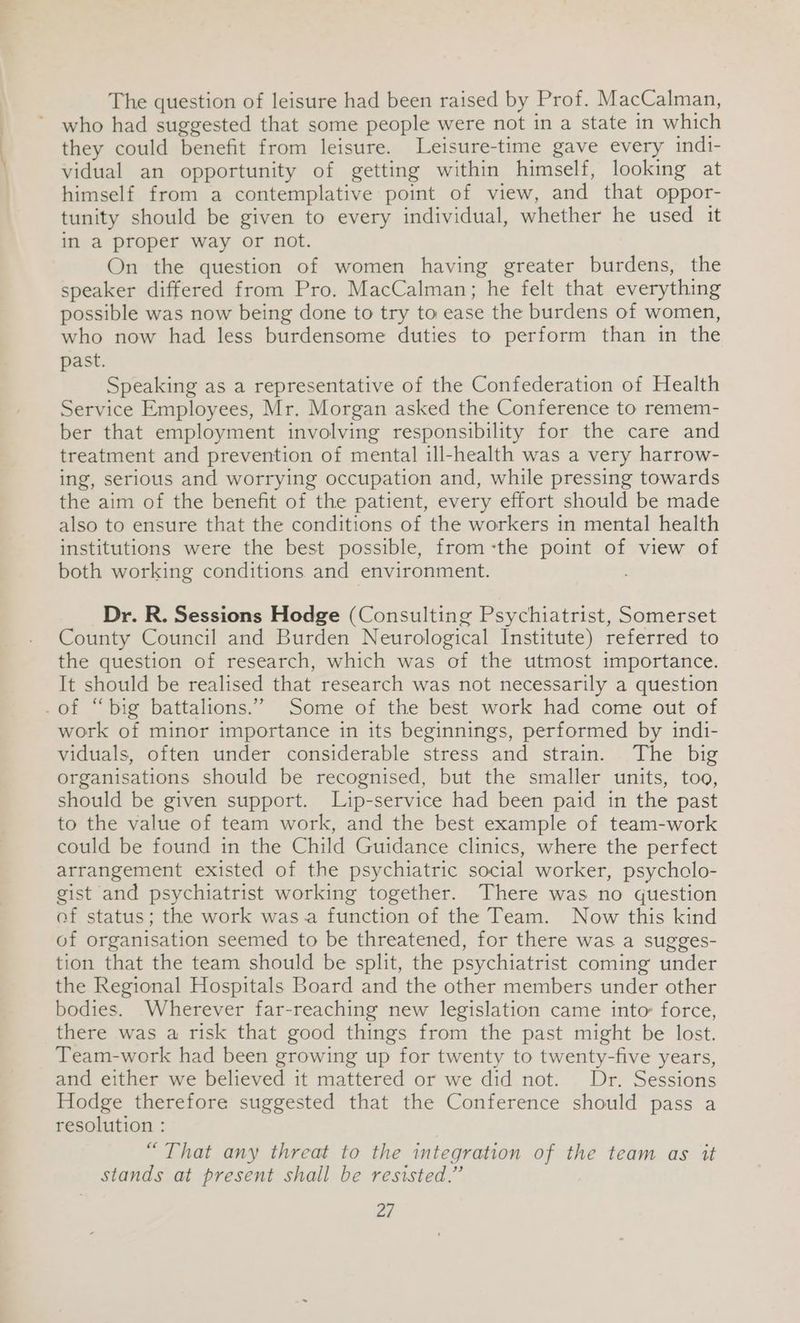 The question of leisure had been raised by Prof. MacCalman, who had suggested that some people were not in a state in which they could benefit from leisure. Leisure-time gave every indi- vidual an opportunity of getting within himself, looking at himself from a contemplative point of view, and that oppor- tunity should be given to every individual, whether he used it in a proper way or not. On the question of women having greater burdens, the speaker differed from Pro. MacCalman; he felt that everything possible was now being done to try to ease the burdens of women, who now had less burdensome duties to perform than in the past. Speaking as a representative of the Confederation of Health Service Employees, Mr. Morgan asked the Conference to remem- ber that employment involving responsibility for the care and treatment and prevention of mental ill-health was a very harrow- ing, serious and worrying occupation and, while pressing towards the aim of the benefit of the patient, every effort should be made also to ensure that the conditions of the workers in mental health institutions were the best possible, from-the point of view of both working conditions and environment. Dr. R. Sessions Hodge (Consulting Psychiatrist, Somerset County Council and Burden Neurological Institute) referred to the question of research, which was of the utmost importance. It should be realised that research was not necessarily a question of “big battalions.” Some of the best work had come out of work of minor importance in its beginnings, performed by indi- viduals, often under considerable stress and strain. The big organisations should be recognised, but the smaller units, too, should be given support. Lip-service had been paid in the past to the value of team work, and the best example of team-work could be found in the Child Guidance clinics, where the perfect arrangement existed of the psychiatric social worker, psycholo- gist and psychiatrist working together. There was no question ef status; the work was a function of the Team. Now this kind of organisation seemed to be threatened, for there was a sugges- tion that the team should be split, the psychiatrist coming under the Regional Hospitals Board and the other members under other bodies. Wherever far-reaching new legislation came into: force, there was a risk that good things from the past might be lost. Team-work had been growing up for twenty to twenty-five years, and either we believed it mattered or we did not. Dr. Sessions Hodge therefore suggested that the Conference should pass a resolution : “That any threat to the integration of the team as it stands at present shall be resisted.”