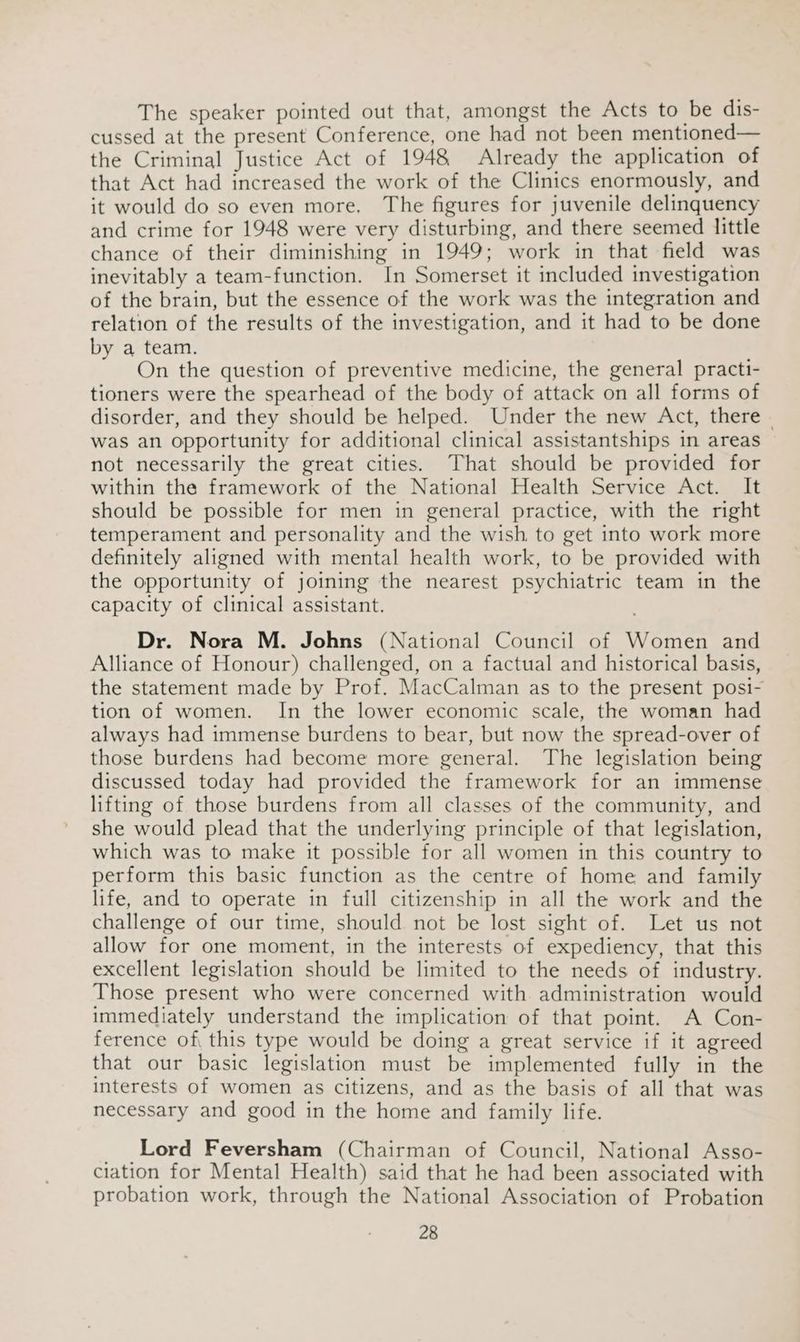 The speaker pointed out that, amongst the Acts to be dis- cussed at the present Conference, one had not been mentioned— the Criminal Justice Act of 1948 Already the application of that Act had increased the work of the Clinics enormously, and it would do so even more. The figures for juvenile delinquency and crime for 1948 were very disturbing, and there seemed little chance of their diminishing in 1949; work in that field was inevitably a team-function. In Somerset it included investigation of the brain, but the essence of the work was the integration and relation of the results of the investigation, and it had to be done by a team. On the question of preventive medicine, the general practi- tioners were the spearhead of the body of attack on all forms of disorder, and they should be helped. Under the new Act, there - was an opportunity for additional clinical assistantships in areas not necessarily the great cities. That should be provided for within the framework of the National Health Service Act. It should be possible for men in general practice, with the right temperament and personality and the wish to get into work more definitely aligned with mental health work, to be provided with the opportunity of joining the nearest psychiatric team in the capacity of clinical assistant. Dr. Nora M. Johns (National Council of Women and Alliance of Honour) challenged, on a factual and historical basis, the statement made by Prof. MacCalman as to the present posi- tion of women. In the lower economic scale, the woman had always had immense burdens to bear, but now the spread-over of those burdens had become more general. The legislation being discussed today had provided the framework for an immense lifting of those burdens from all classes of the community, and she would plead that the underlying principle of that legislation, which was to make it possible for all women in this country to perform this basic function as the centre of home and family life, and to operate in full citizenship in all the work and the challenge of our time, should not be lost sight of. Let us not allow for one moment, in the interests of expediency, that this excellent legislation should be limited to the needs of industry. Those present who were concerned with administration would immediately understand the implication of that point. A Con- ference of, this type would be doing a great service if it agreed that our basic legislation must be implemented fully in the interests of women as citizens, and as the basis of all that was necessary and good in the home and family life. _ Lord Feversham (Chairman of Council, National Asso- ciation for Mental Health) said that he had been associated with probation work, through the National Association of Probation