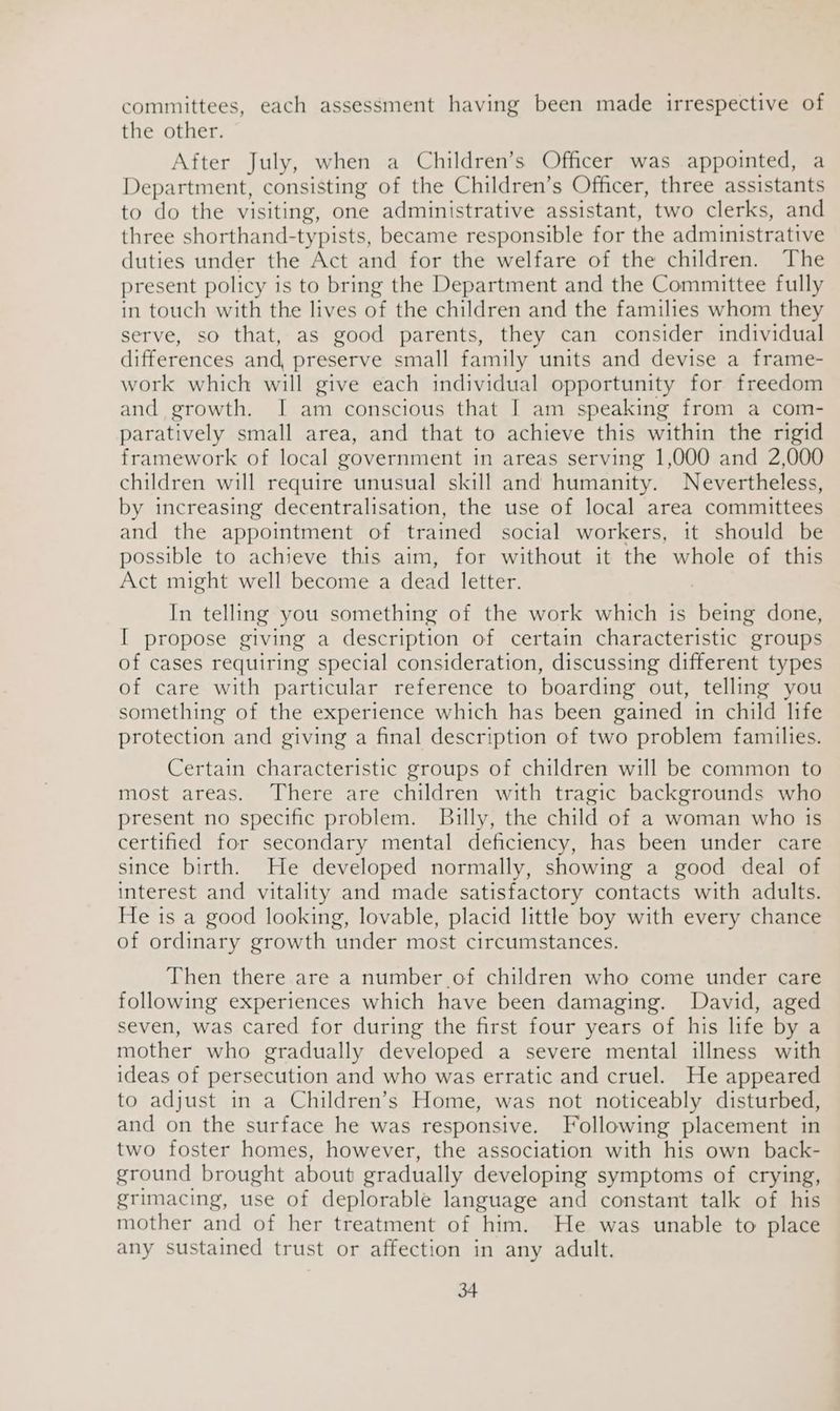 committees, each assessment having been made irrespective of the other. After July, when a Children’s Officer was appointed, a Department, consisting of the Children’s Officer, three assistants to do the visiting, one administrative assistant, two clerks, and three shorthand-typists, became responsible for the administrative duties under the Act and for the welfare of the children. The present policy is to bring the Department and the Committee fully in touch with the lives of the children and the families whom they serve, so that, as good parents, they can consider individual differences and, preserve small family units and devise a frame- work which will give each individual opportunity for freedom and growth. I am conscious that I am speaking from a com- paratively small area, and that to achieve this within the rigid framework of local government in areas serving 1,000 and 2,000 children will require unusual skill and humanity. Nevertheless, by increasing decentralisation, the use of local area committees and the appointment of trained social workers, it should be possible to achieve this aim, for without it the whole of this Act might well become a dead letter. In telling you something of the work which is being done, I propose giving a description of certain characteristic groups of cases requiring special consideration, discussing different types of care with particular reference to boarding out, telling you something of the experience which has been gained in child life protection and giving a final description of two problem families. Certain characteristic groups of children will be common to most areas. There are children with tragic backgrounds who present no specific problem. Bully, the child of a woman who is certified for secondary mental deficiency, has been under care since birth. He developed normally, showing a good deal of interest and vitality and made satisfactory contacts with adults. He is a good looking, lovable, placid little boy with every chance of ordinary growth under most circumstances. Then there are a number of children who come under care following experiences which have been damaging. David, aged seven, was cared for during the first four years of his life by a mother who gradually developed a severe mental illness with ideas of persecution and who was erratic and cruel. He appeared to adjust in a Children’s Home, was not noticeably disturbed, and on the surface he was responsive. Following placement in two foster homes, however, the association with his own back- ground brought about gradually developing symptoms of crying, grimacing, use of deplorable language and constant talk of his mother and of her treatment of him. He was unable to place any sustained trust or affection in any adult.