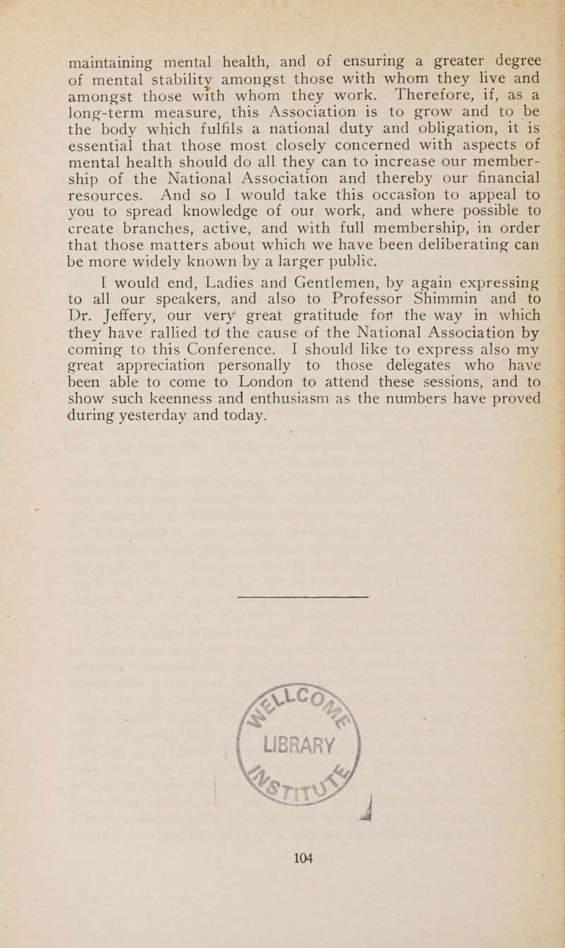 maintaining mental health, and of ensuring a greater degree of mental stability amongst those with whom they live and amongst those with whom they work. Therefore, if, as a long-term measure, this Association is to grow and to be the body which fulfils a national duty and obligation, it is essential that those most closely concerned with aspects of mental health should do all they can to increase our member- ship of the National Association and thereby our financial resources. And so | would take this occasion to appeal to you to spread knowledge of our work, and where possible to create branches, active, and with full membership, in order that those matters about which we have been deliberating can be more widely known by a larger public. I would end, Ladies and Gentlemen, by again expressing to all our speakers, and also to Professor Shimmin and to Dr. Jeffery, our very great gratitude for the way in which they have rallied td the cause of the National Association by coming to this Conference. I should like to express also my great appreciation personally to those delegates who have been able to come to London to attend these sessions, and to show such keenness and enthusiasm as the numbers have proved during yesterday and today. ee JAVACE fs vw f~~ < Z 4 PFiInDPar | LiGi (AR: \A &amp; » S, Wha A -
