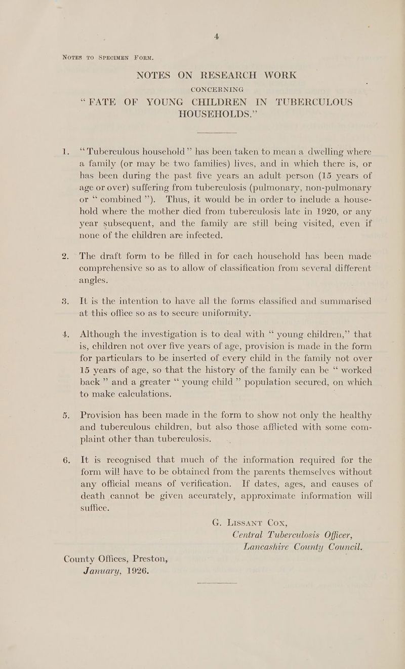 CONCERNING “FATE OF YOUNG CHILDREN IN TUBERCULOUS HOUSEHOLDS.” “Tuberculous household ”’ has been taken to mean a dwelling where a family (or may be two families) lives, and in which there is, or has been during the past five years an adult person (15 years of age or over) suffering from tuberculosis (pulmonary, non-pulmonary or “ combined ’’). Thus, it would be in order to include a house- hold where the mother died from tuberculosis late in 1920, or any year subsequent, and the family are still being visited, even if none of the children are infected. The draft form to be filled in for each household has been made comprehensive so as to allow of classification from several different angles. It is the intention to have all the forms classified and summarised at this office so as to secure uniformity. 6G Although the investigation is to deal with “ young children,” that is, children not over five years of age, provision is made in the form for particulars to be inserted of every child in the family not over 15 years of age, so that the history of the family can be ‘“‘ worked back ” and a greater “ young child ” population secured, on which to make calculations. Provision has been made in the form to show not only the healthy and tuberculous children, but also those afflicted with some com- plaint other than tuberculosis. It is recognised that much of the information required for the form will have to be obtained from the parents themselves without any official means of verification. If dates, ages, and causes of death cannot be given accurately, approximate information will suffice. G. LissANT Cox, Central Tuberculosis Officer, Lancashire County Council. January, 1926.