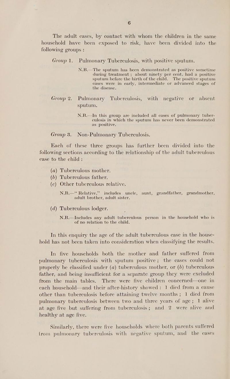 The adult cases, by contact with whom the children in the same household have been exposed to risk, have been divided into the following groups : Growp 1. Pulmonary Tuberculosis, with positive sputum. N.B.—The sputum has been demonstrated as positive sometime during treatment ; about ninety per cent. had a positive sputum before the birth of the child. The positive sputum cases were in early, intermediate or advanced stages of the disease. Group 2. Pulmonary Tuberculosis, with negative or absent sputum. N.B.—-In this group are included all cases of pulmonary tuber- culosis in which the sputum has never been demonstrated as positive. Group 3. Non-Pulmonary Tuberculosis. Kach of these three groups has further been divided into the following sections according to the relationship of the adult tuberculous case to the child: (a) Tuberculous mother. (6) Tuberculous father. (c) Other tuberculous relative. N.B.—* Relative,” includes uncle, aunt, grandfather, grandmother, adult brother, adult sister. (d) Tuberculous lodger. N.B.— Includes any adult tuberculous person in the household who is of no relation to the child. In this enquiry the age of the adult tuberculous case in the house- hold has not been taken into consideration when classifying the results. In five households both the mother and father suffered from pulmonary tuberculosis with sputum positive; the cases could not properly be classified under (a) tuberculous mother, or (b) tuberculous father, and being insufficient for a separate group they were excluded from the main tables. There were five children concerned—one in each household—and their after-history showed: 1 died from a cause other than tuberculosis before attaining twelve months ; 1 died from pulmonary tuberculosis between two and three years of age; 1 alive at age five but suffering from tuberculosis; and 2 were alive and healthy at age five. Similarly, there were five households where both parents suffered {rom pulmonary tuberculosis with negative sputum, and the cases