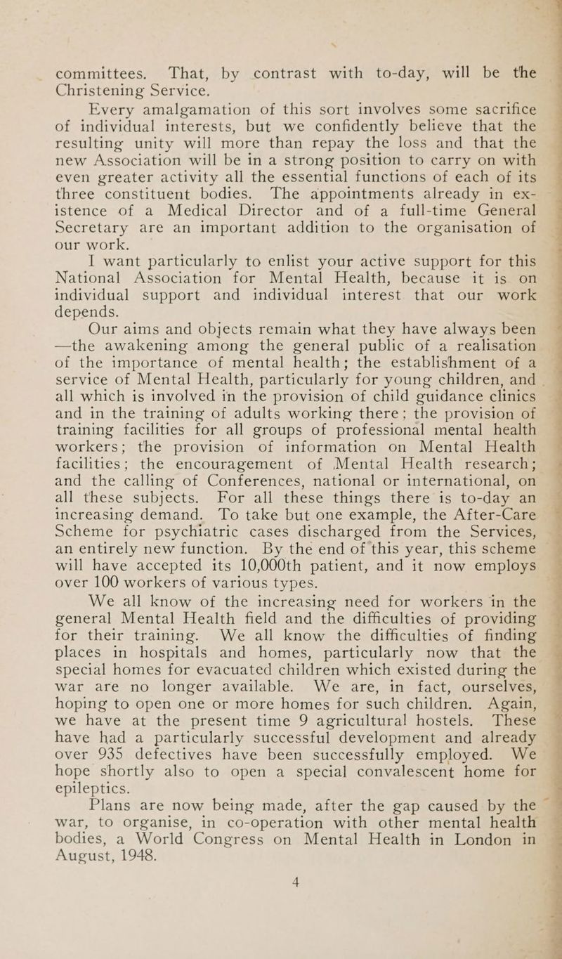 ‘ committees. That, by contrast with to-day, will be the Christening Service. Every amalgamation of this sort involves some sacrifice of individual interests, but we confidently believe that the resulting unity will more than repay the loss and that the new Association will be in a strong position to carry on with even greater activity all the essential functions of each of its three constituent bodies. The appointments already in ex- — istence of a Medical Director and of a full-time General Secretary are an important addition to the organisation of our work. I want particularly to enlist your active support for this National Association for Mental Health, because it is on individual support and individual interest that our work depends. Our aims and objects remain what they have always been —the awakening among the general public of a realisation of the importance of mental health; the establishment of a service of Mental Health, particularly for young children, and | all which is involved in the provision of child guidance clinics and in the training of adults working there; the provision of training facilities for all groups of professional mental health workers; the provision of information on Mental Health facilities; the encouragement of Mental Health research; and the calling of Conferences, national or international, on all these subjects. For all these things there is to-day an increasing demand. To take but one example, the After-Care Scheme for psychiatric cases discharged from the Services, — an entirely new function. By the end of this year, this scheme | will have accepted its 10,000th patient, and it now employs over 100 workers of various types. We all know of the increasing need for workers in the general Mental Health field and the difficulties of providing for their training. We all know the difficulties of finding places in hospitals and homes, particularly now that the special homes for evacuated children which existed during the war are no longer available. We are, in fact, ourselves, hoping to open one or more homes for such children. Again, we have at the present time 9 agricultural hostels. These have had a particularly successful development and already over 935 defectives have been successfully employed. We hope shortly also to open a special convalescent home for epileptics. Plans are now being made, after the gap caused by the war, to organise, in co-operation with other mental health bodies, a World Congress on Mental Health in London in August, 1948.