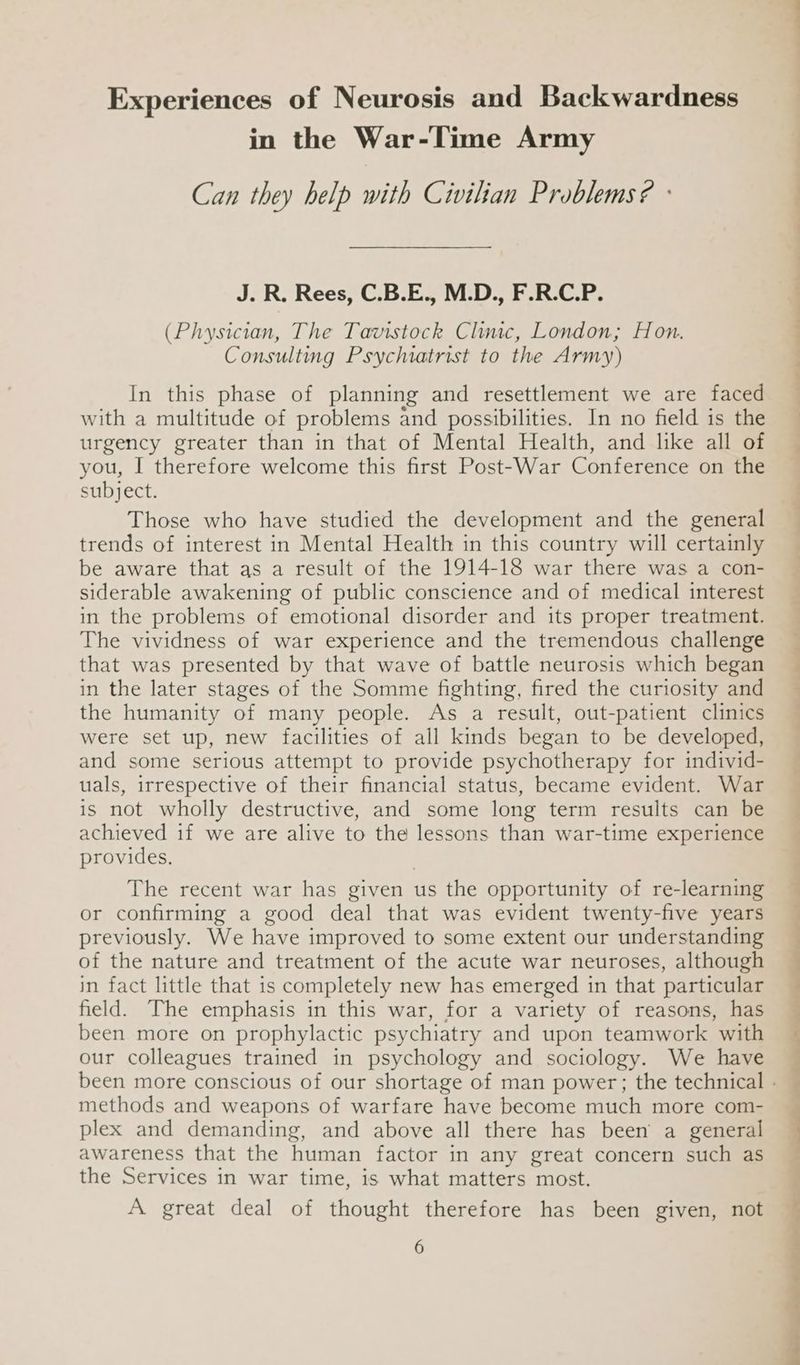 Experiences of Neurosis and Backwardness in the War-Time Army Can they help with Civilian Problems? : J. R. Rees, C.B.E., M.D., F.R.C.P. (Physician, The Tavistock Clinic, London; Hon. Consulting Psychiatrist to the Army) In this phase of planning and resettlement we are faced with a multitude of problems and possibilities. In no field is the urgency greater than in that of Mental Health, and like all of you, I therefore welcome this first Post-War Conference on the subject. Those who have studied the development and the general trends of interest in Mental Health in this country will certainly be aware that as a result of the 1914-18 war there was a con- siderable awakening of public conscience and of medical interest in the problems of emotional disorder and its proper treatment. The vividness of war experience and the tremendous challenge that was presented by that wave of battle neurosis which began in the later stages of the Somme fighting, fired the curiosity and the humanity of many people. As a result, out-patient clinics were set up, new facilities of all kinds began to be developed, and some serious attempt to provide psychotherapy for individ- uals, irrespective of their financial status, became evident. War is not wholly destructive, and some long term results can be achieved if we are alive to the lessons than war-time experience provides. The recent war has given us the opportunity of re-learning or confirming a good deal that was evident twenty-five years previously. We have improved to some extent our understanding of the nature and treatment of the acute war neuroses, although in fact little that is completely new has emerged in that particular field. The emphasis in this war, for a variety of reasons, has been more on prophylactic psychiatry and upon teamwork with our colleagues trained in psychology and sociology. We have methods and weapons of warfare have become much more com- plex and demanding, and above all there has been a general awareness that the human factor in any great concern such as the Services in war time, is what matters most. A great deal of thought therefore has been given, not
