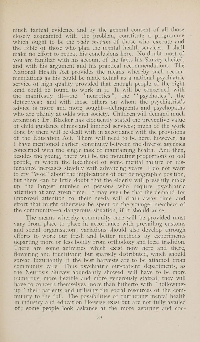 much factual evidence and by the general consent of all those closely acquainted with the problem, constitute a programme which ought to be the vade mecum of those who execute and the Bible “of those who plan the mental health services. I shall make no effort to repeat his conclusions here. No doubt most of you are familiar with his account of the facts his Survey elicited, and with his argument and his practical recommendations. The National Health Act provides the means whereby such recom- mendations as his could be made actual as a national psychiatric service of high quality provided that enough people of the right kind could be found to work in it. It will be concerned with the manifestly ill—the “neurotics”, the “‘psychotics’’, the defectives: and with those others on whom the psychiatrist’s advice is more and more sought—delinquents and psychopaths who are plainly at odds with society. Children will demand much attention: Dr. Blacker has eloquently stated the preventive value of child guidance clinics and kindred services; much of the work done by them will be dealt with in accordance with the provisions of the Education Act. There will need to be here, however, as I have mentioned earlier, continuity between the diverse agencies concerned with the single task of maintaining health. And then, besides the young, there will be the mounting proportions of old people, in whom the likelihood of some mental failure or dis- turbance increases steadily with advancing years. I do not want to cry “Woe” about the implications of our demographic position, but there can be little doubt that the elderly will presently make up the largest number of persons who require psychiatric attention at any given time. It may even be that the demand for improved attention to their needs will drain away time and effort that might otherwise be spent on the younger members of the community—a dangerous situation, if it should arise. The means whereby community care will be provided must vary from place to place in accordance with prevailing customs and social organisation; variations should also develop through efforts to work out fresh and better methods by experiments departing more or less boldly from orthodoxy and local tradition. There are some activities which exist now here and there, flowering and fructifying, but sparsely distributed, which should spread luxuriantly if the best harvests are to be attained from community care. Thus psychiatric out-patient departments, as the Neurosis Survey abundantly showed, will have to be more tumerous, more flexible and more generously staffed; they will have to concern themselves more than hitherto with “ following- up” their patients and utilising the social resources of the com- munity to the full. The possibilities of furthering mental health in industry and education likewise exist but are not fully availed of; some people look askance at the more aspiring and con-