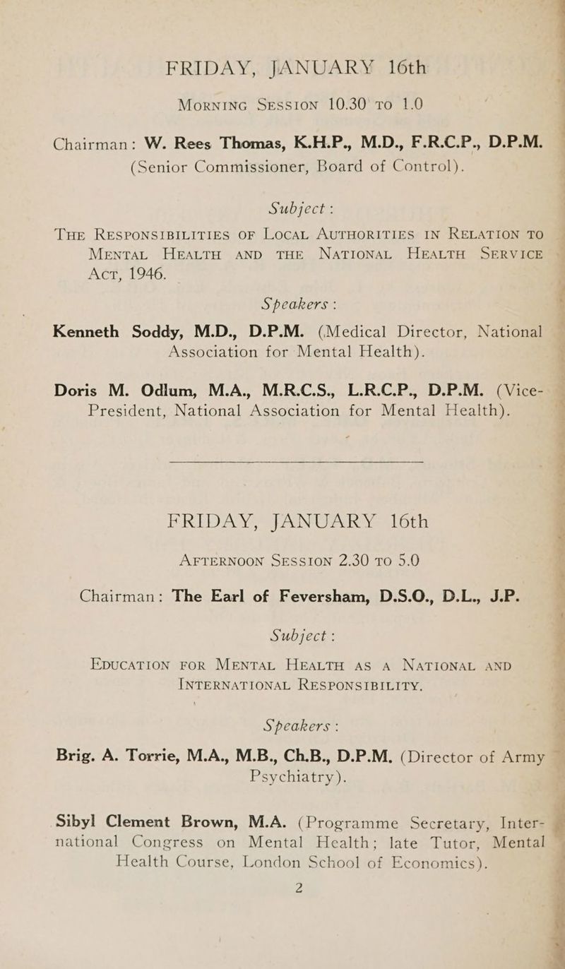 FRIDAY, JANUARY 16th Morninc Session 10.30 to 1.0 Chairman: W. Rees Thomas, K.H.P., M.D., F.R.C.P., D.P.M. (Senior Commissioner, Board of Control). Subject : THE RESPONSIBILITIES OF LocAL AUTHORITIES IN RELATION TO ~ MENTAL HEALTH AND THE NATIONAL HEALTH SERVICE © Act, 1946. 7 t..,.” Speakers : Kenneth Soddy, M.D., D.P.M. (Medical Director, National Association for Mental Health). Doris M. Odlum, M.A., M.R.C.S., L.R.C.P., D.P.M. (Vice- President, National Association for Mental Health). FRIDAY, JANUARY 16th AFTERNOON SESSION 2.30 To 5.0 Chairman: The Earl of Feversham, D.S.O., D.L., J.P. Subject : EDUCATION FOR MENTAL HEALTH AS A NATIONAL AND INTERNATIONAL RESPONSIBILITY. Speakers : Brig. A. Torrie, M.A., M.B., Ch.B., D.P.M. (Director of Army Psychiatry). ee ee eee “ Sibyl Clement Brown, M.A. (Programme Secretary, Inter- j national Congress on Mental Health; late Tutor, a Health Course, London School of Economics). v4