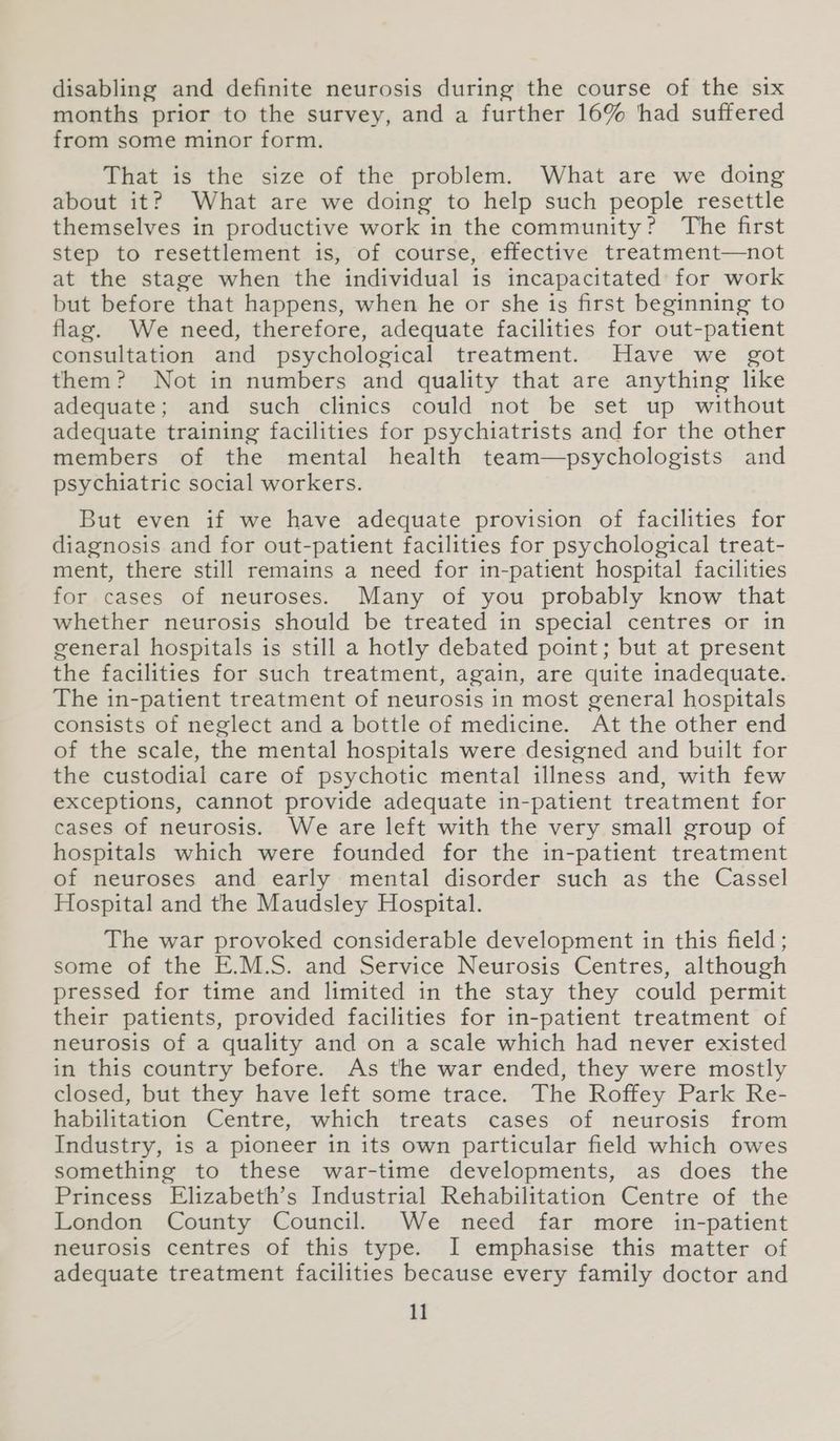 disabling and definite neurosis during the course of the six months prior to the survey, and a further 16% ‘had suffered from some minor form. That is the size of the problem. What are we doing about it? What are we doing to help such people resettle themselves in productive work in the community? The first step to resettlement is, of course, effective treatment—not at the stage when the individual is incapacitated for work but before that happens, when he or she is first beginning to flag. We need, therefore, adequate facilities for out-patient consultation and psychological treatment. Have we got them? Not in numbers and quality that are anything like adequate; and such clinics could not be set up without adequate training facilities for psychiatrists and for the other members of the mental health team—psychologists and psychiatric social workers. But even if we have adequate provision of facilities for diagnosis and for out-patient facilities for psychological treat- ment, there still remains a need for in-patient hospital facilities for cases of neuroses. Many of you probably know that whether neurosis should be treated in special centres or in general hospitals is still a hotly debated point; but at present the facilities for such treatment, again, are quite inadequate. The in-patient treatment of neurosis in most general hospitals consists of neglect and a bottle of medicine. At the other end of the scale, the mental hospitals were designed and built for the custodial care of psychotic mental illness and, with few exceptions, cannot provide adequate in-patient treatment for cases of neurosis. We are left with the very small group of hospitals which were founded for the in-patient treatment of neuroses and early mental disorder such as the Cassel Hospital and the Maudsley Hospital. The war provoked considerable development in this field; some of the E.M.S. and Service Neurosis Centres, although pressed for time and limited in the stay they could permit their patients, provided facilities for in-patient treatment of neurosis of a quality and on a scale which had never existed in this country before. As the war ended, they were mostly closed, but they have left some trace. The Roffey Park Re- habilitation Centre, which treats cases of neurosis from Industry, is a pioneer in its own particular field which owes something to these war-time developments, as does the Princess Elizabeth’s Industrial Rehabilitation Centre of the London County Council. We need far more in-patient neurosis centres of this type. I emphasise this matter of adequate treatment facilities because every family doctor and