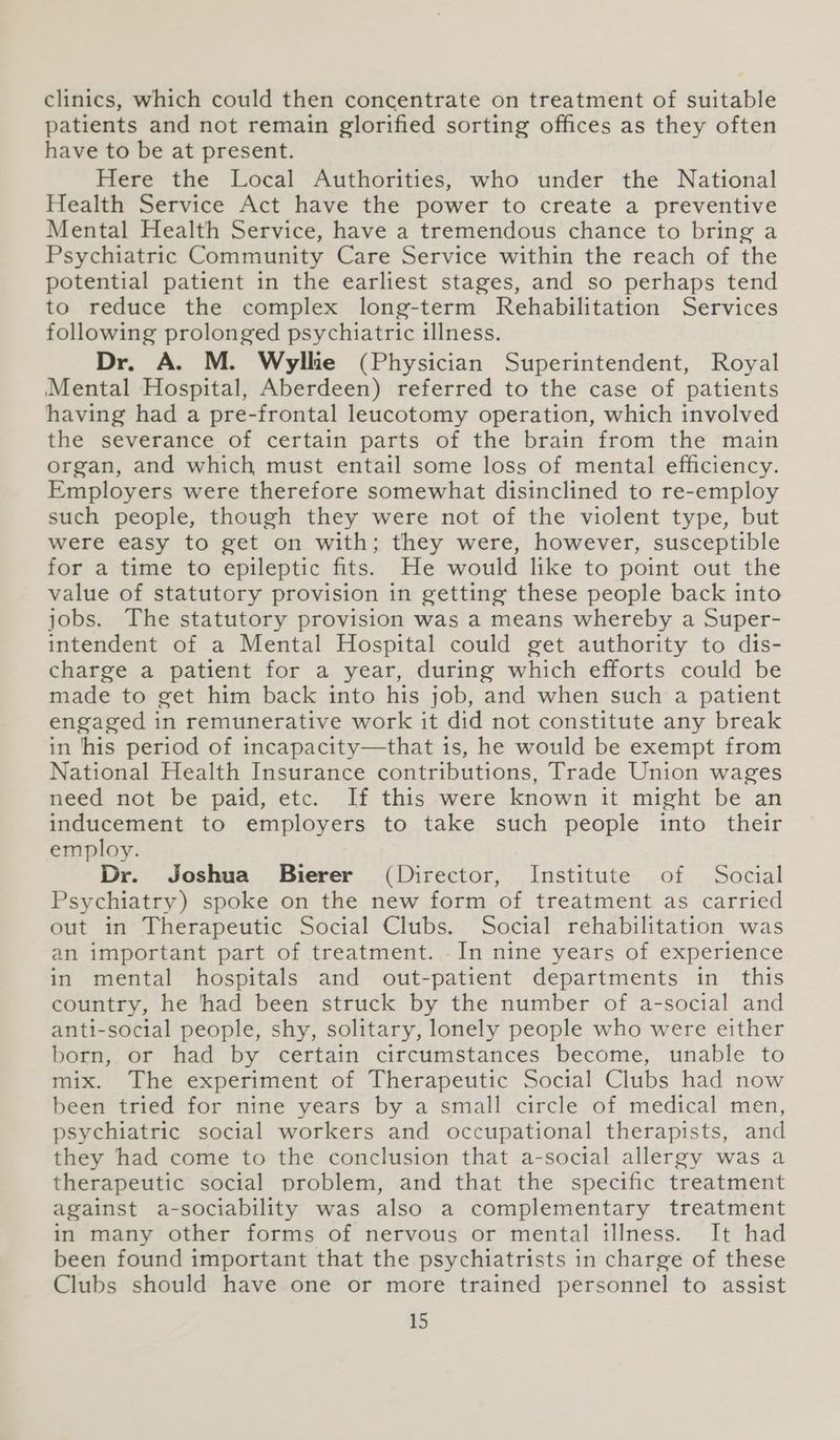 clinics, which could then concentrate on treatment of suitable patients and not remain glorified sorting offices as they often have to be at present. Here the Local Authorities, who under the National Health Service Act have the power to create a preventive Mental Health Service, have a tremendous chance to bring a Psychiatric Community Care Service within the reach of the potential patient in the earliest stages, and so perhaps tend to reduce the complex long-term Rehabilitation Services following prolonged psychiatric illness. Dr. A. M. Wyllie (Physician Superintendent, Royal Mental Hospital, Aberdeen) referred to the case of patients having had a pre-frontal leucotomy operation, which involved the severance of certain parts of the brain from the main organ, and which must entail some loss of mental efficiency. Employers were therefore somewhat disinclined to re-employ such people, though they were not of the violent type, but were easy to get on with; they were, however, susceptible for a time to epileptic fits. He would like to point out the value of statutory provision in getting these people back into jobs. The statutory provision was a means whereby a Super- intendent of a Mental Hospital could get authority to dis- charge a patient for a year, during which efforts could be made to get him back into his job, and when such a patient engaged in remunerative work it did not constitute any break in ‘his period of incapacity—that is, he would be exempt from National Health Insurance contributions, Trade Union wages need not be paid, etc. If this were known it might be an inducement to employers to take such people into their employ. Dr. Joshua Bierer (Director, Institute of Social Psychiatry) spoke on the new form of treatment as carried out in Therapeutic Social Clubs. Social rehabilitation was an important part of treatment. In nine years of experience in mental hospitals and out-patient departments in this country, he ‘had been struck by the number of a-social and anti-social people, shy, solitary, lonely people who were either born, or had by certain circumstances become, unable to mix. The experiment of Therapeutic Social Clubs had now been tried for nine years by a small circle of medical men, psychiatric social workers and occupational therapists, and they had come to the conclusion that a-social allergy was a therapeutic social problem, and that the specific treatment against a-sociability was also a complementary treatment in many other forms of nervous or mental illness. It had been found important that the psychiatrists in charge of these Clubs should have one or more trained personnel to assist