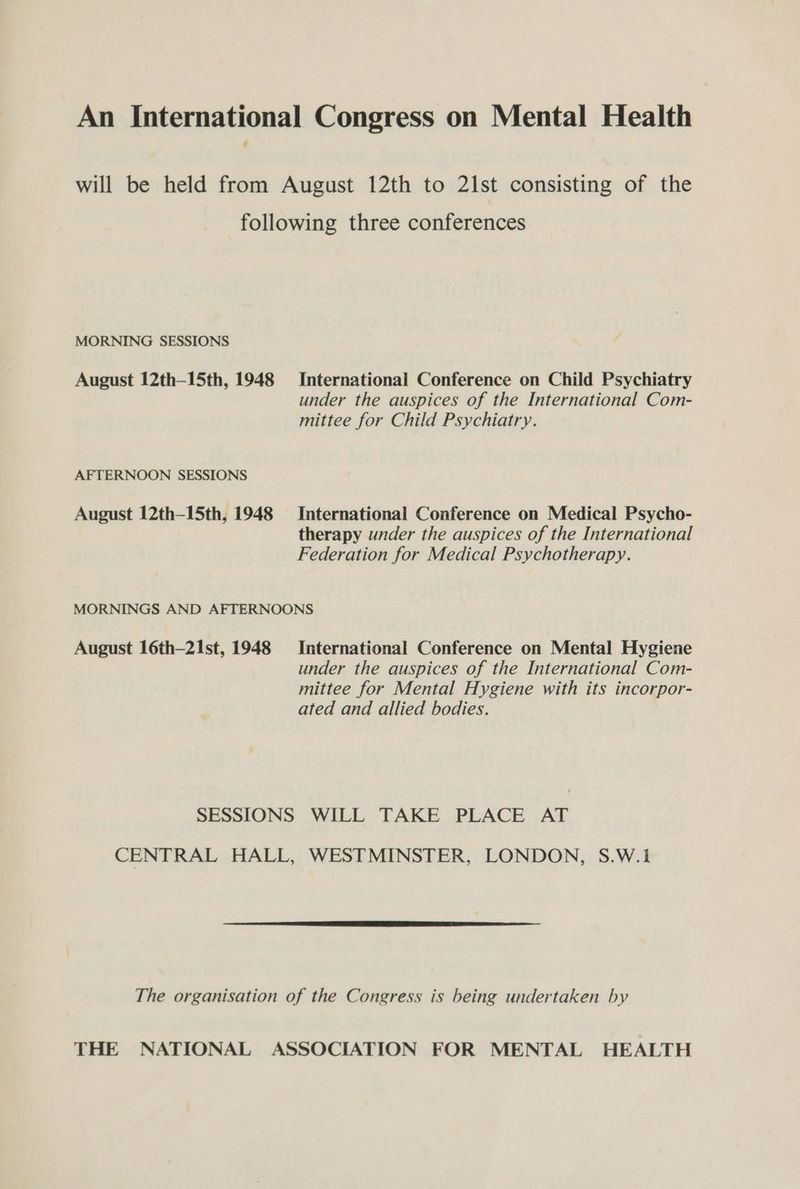 An International Congress on Mental Health will be held from August 12th to 21st consisting of the following three conferences MORNING SESSIONS August 12th-15th, 1948 International Conference on Child Psychiatry under the auspices of the International Com- mittee for Child Psychiatry. AFTERNOON SESSIONS August 12th—15th, 1948 International Conference on Medical Psycho- therapy under the auspices of the International Federation for Medical Psychotherapy. MORNINGS AND AFTERNOONS August 16th-21st, 1948 International Conference on Mental Hygiene under the auspices of the International Com- mittee for Mental Hygiene with its incorpor- ated and allied bodies. SESSIONS WILL TAKE PLACE AT CENTRAL HALL, WESTMINSTER, LONDON, S.W.1 The organisation of the Congress is being undertaken by THE NATIONAL ASSOCIATION FOR MENTAL HEALTH