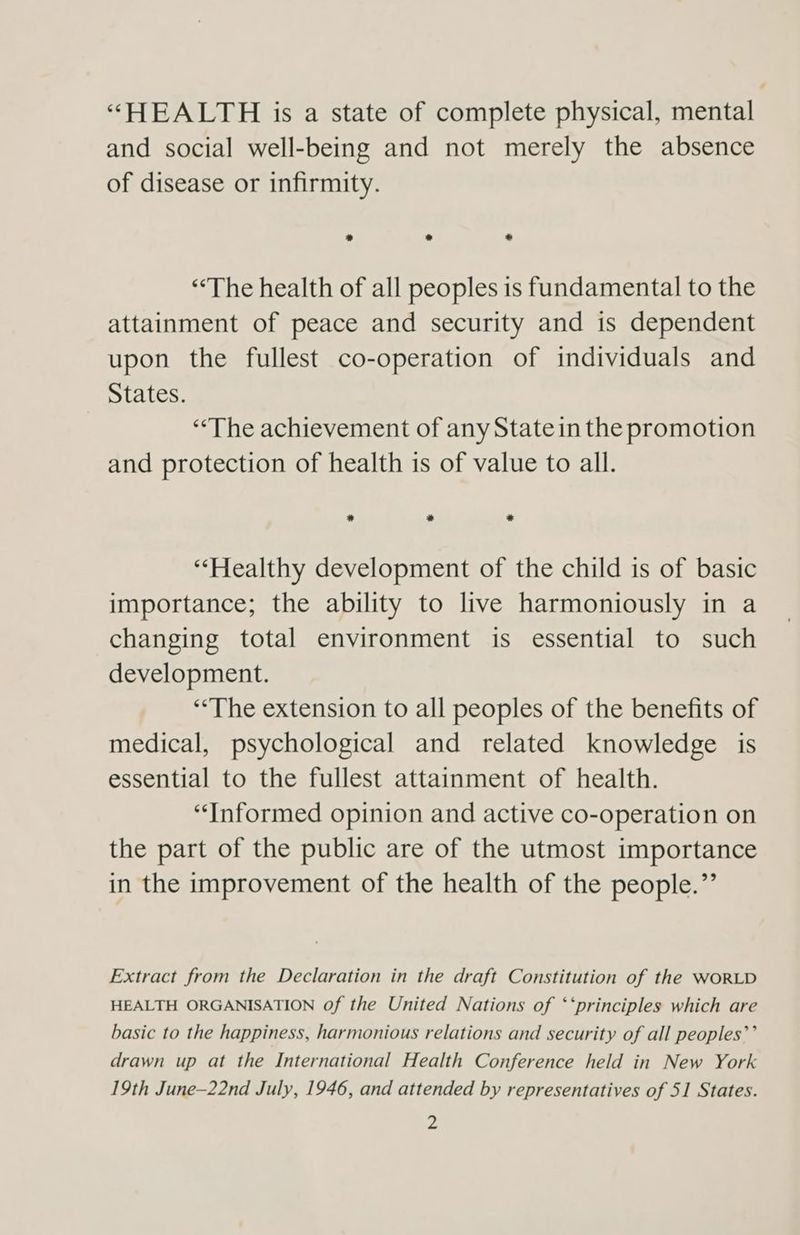 “HEALTH is a state of complete physical, mental and social well-being and not merely the absence of disease or infirmity. » * * “The health of all peoples is fundamental to the attainment of peace and security and is dependent upon the fullest co-operation of individuals and States. “‘The achievement of any Statein the promotion and protection of health is of value to all. * * * “Healthy development of the child is of basic importance; the ability to live harmoniously in a changing total environment is essential to such development. “The extension to all peoples of the benefits of medical, psychological and related knowledge is essential to the fullest attainment of health. “Informed opinion and active co-operation on the part of the public are of the utmost importance in the improvement of the health of the people.”’ Extract from the Declaration in the draft Constitution of the WORLD HEALTH ORGANISATION of the United Nations of ‘‘principles which are basic to the happiness, harmonious relations and security of all peoples’’ drawn up at the International Health Conference held in New York 19th June-22nd July, 1946, and attended by representatives of 51 States.