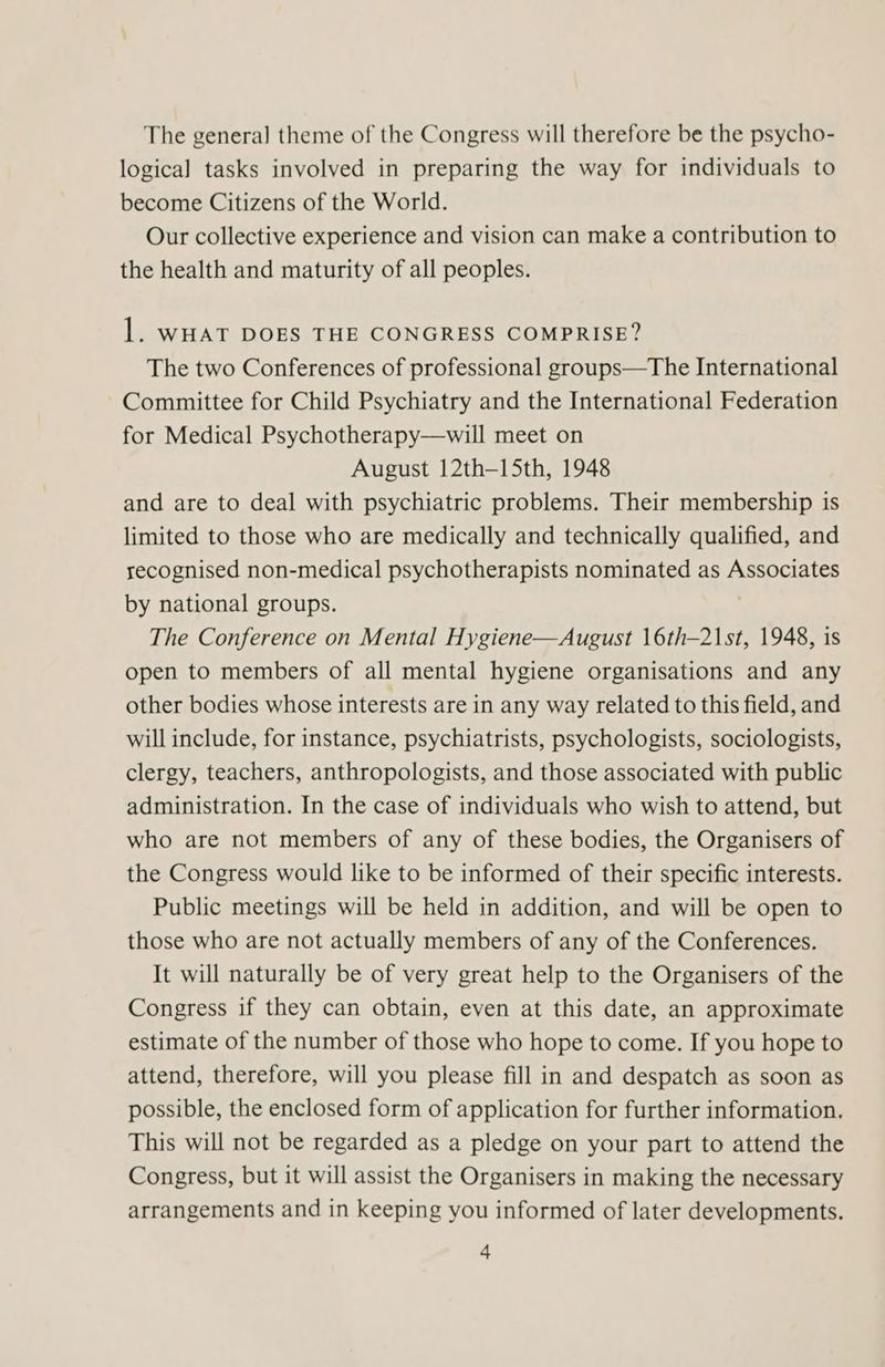 The general theme of the Congress will therefore be the psycho- logical tasks involved in preparing the way for individuals to become Citizens of the World. Our collective experience and vision can make a contribution to the health and maturity of all peoples. 1. WHAT DOES THE CONGRESS COMPRISE? The two Conferences of professional groups—The International Committee for Child Psychiatry and the International Federation for Medical Psychotherapy—will meet on August 12th-—15th, 1948 and are to deal with psychiatric problems. Their membership is limited to those who are medically and technically qualified, and recognised non-medical psychotherapists nominated as Associates by national groups. The Conference on Mental Hygiene—August 16th—2\st, 1948, is open to members of all mental hygiene organisations and any other bodies whose interests are in any way related to this field, and will include, for instance, psychiatrists, psychologists, sociologists, clergy, teachers, anthropologists, and those associated with public administration. In the case of individuals who wish to attend, but who are not members of any of these bodies, the Organisers of the Congress would like to be informed of their specific interests. Public meetings will be held in addition, and will be open to those who are not actually members of any of the Conferences. It will naturally be of very great help to the Organisers of the Congress if they can obtain, even at this date, an approximate estimate of the number of those who hope to come. If you hope to attend, therefore, will you please fill in and despatch as soon as possible, the enclosed form of application for further information. This will not be regarded as a pledge on your part to attend the Congress, but it will assist the Organisers in making the necessary arrangements and in keeping you informed of later developments.