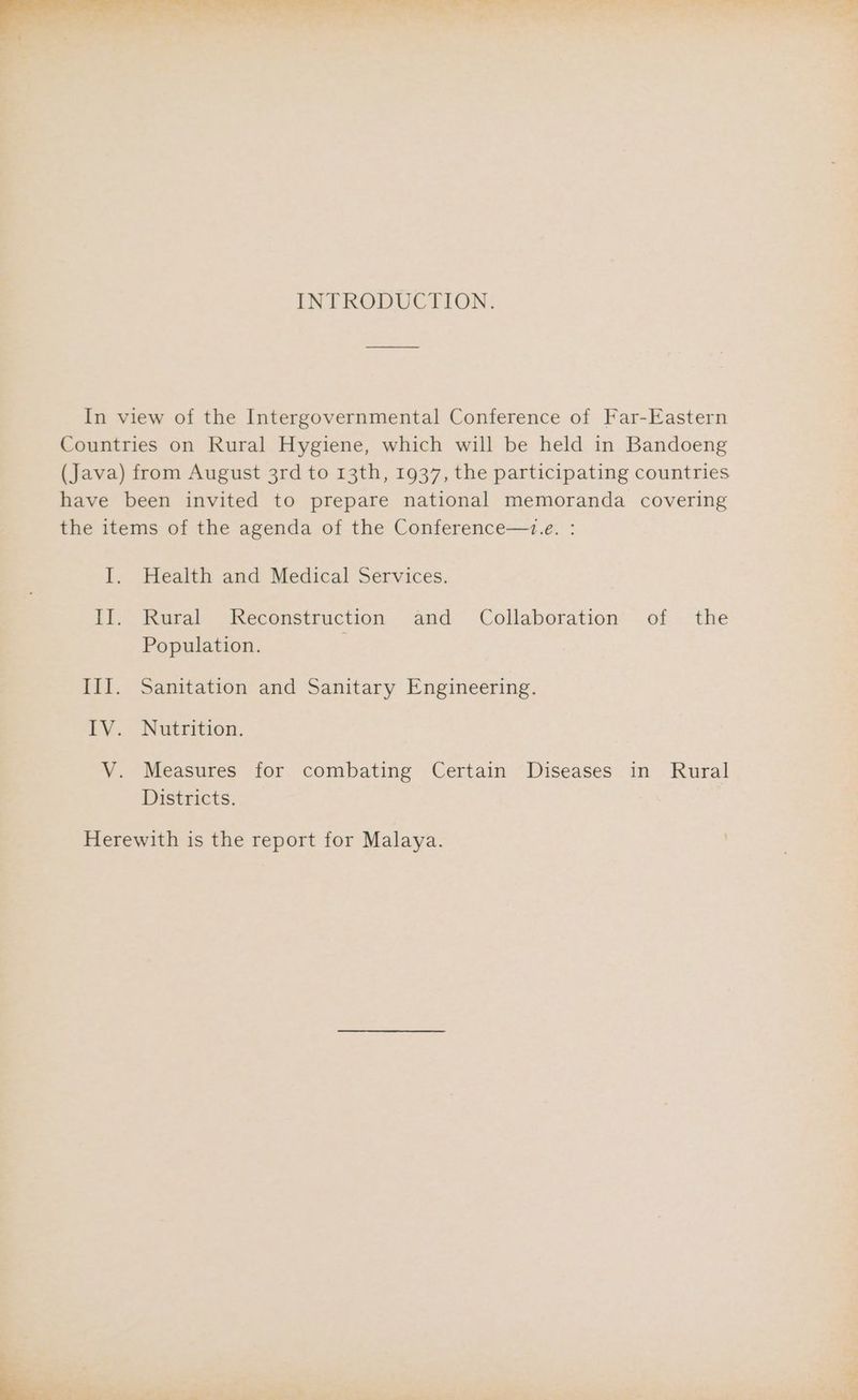 a eee, ee ee ee Cy a ee as J ‘ 7 , ; INTRODUCTION. In view of the Intergovernmental Conference of Far-Eastern Countries on Rural Hygiene, which will be held in Bandoeng (Java) from August 3rd to 13th, 1937, the participating countries have been invited to prepare national memoranda covering the items of the agenda of the Conference—.e. : I. Health and Medical Services. Il. Rural Reconstruction and: Collaboration’ -of . the Population. III. Sanitation and Sanitary Engineering. IV. Nutrition. V. Measures for combating Certain Diseases in Rural Districts. Herewith is the report for Malaya.