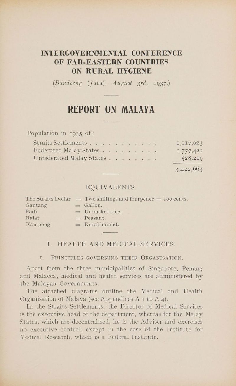 INTERGOVERNMENTAL CONFERENCE OF FAR-EASTERN COUNTRIES ON RURAL HYGIENE (Bandoeng (Java), August 3rd, 1937.) REPORT ON MALAYA Population in 1935 of: SrEAteS Sec EIeIMeIESs. Wel ny ace. eo jae -¥ Ee) Ges PykE 7024 Pederaced Malay states 2 0. 8. ee 1779 A2% tiecierated Malay States. o.0 a elf a es 528,219 3,422,063 EQUIVALENTS. The Straits Dollar — Two shillings and fourpence — Ioo cents. Gantang == Gallon. Padi = Utihusked rice. Raiat a Peasant: Kampong = Rural hamlet. Peat AND MEDICAL SERVICES. I. PRINCIPLES GOVERNING THEIR ORGANISATION. Apart from the three municipalities of Singapore, Penang and Malacca, medical and health services are administered by the Malayan Governments. The attached diagrams outline the Medical and Health Organisation of Malaya (see Appendices A 1 to A 4). In the Straits Settlements, the Director of Medical Services is the executive head of the department, whereas for the Malay States, which are decentralised, he is the Adviser and exercises no executive control, except in the case of the Institute for Medical Research, which is a Federal Institute.