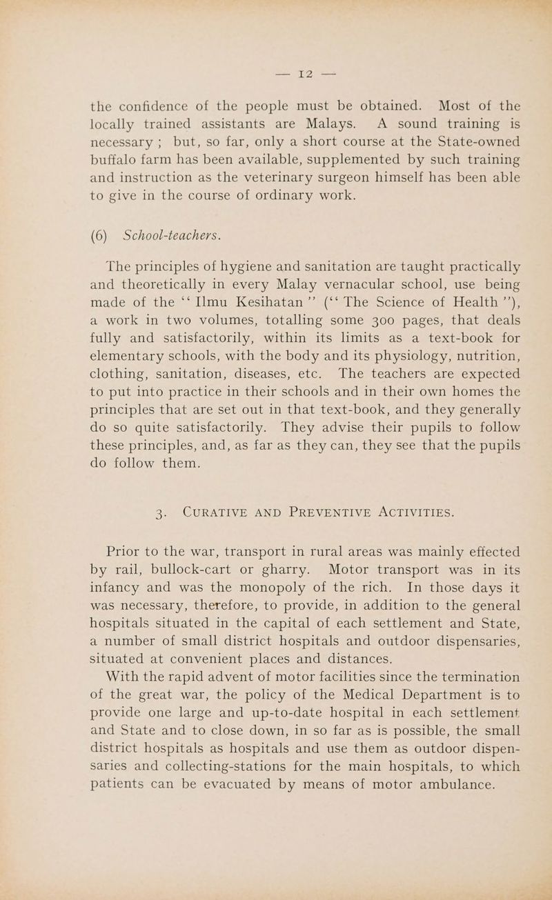 the confidence of the people must be obtained. Most of the locally trained assistants are Malays. A sound training is necessary ; but, so far, only a short course at the State-owned buffalo farm has been available, supplemented by such training and instruction as the veterinary surgeon himself has been able to give in the course of ordinary work. (6) School-teachers. The principles of hygiene and sanitation are taught practically and theoretically in every Malay vernacular school, use being made of the ‘‘ [lmu Kesihatan’’ (*‘ The Science of Health ’’), a work in two volumes, totalling some 300 pages, that deals fully and satisfactorily, within its limits as a text-book for elementary schools, with the body and its physiology, nutrition, clothing, sanitation, diseases, etc. The teachers are expected to put into practice in their schools and in their own homes the principles that are set out in that text-book, and they generally do so quite satisfactorily. They advise their pupils to follow these principles, and, as far as they can, they see that the pupils do follow them. 3. CURATIVE AND PREVENTIVE ACTIVITIES. Prior to the war, transport in rural areas was mainly effected by rail, bullock-cart or gharry. Motor transport was in its infancy and was the monopoly of the rich. In those days it was necessary, therefore, to provide, in addition to the general hospitals situated in the capital of each settlement and State, a number of small district hospitals and outdoor dispensaries, situated at convenient places and distances. With the rapid advent of motor facilities since the termination of the great war, the policy of the Medical Department is to provide one large and up-to-date hospital in each settlement and State and to close down, in so far as is possible, the small district hospitals as hospitals and use them as outdoor dispen- saries and collecting-stations for the main hospitals, to which patients can be evacuated by means of motor ambulance.