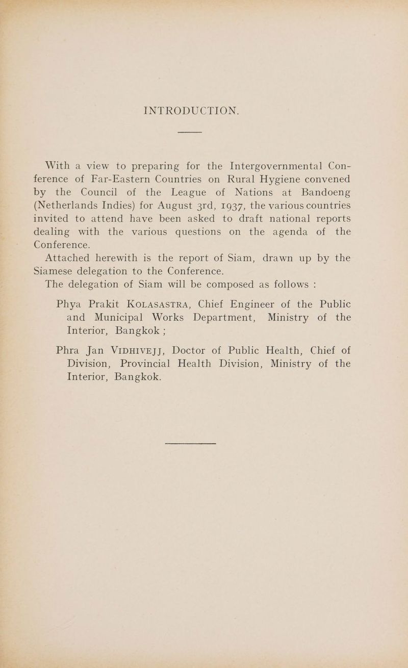 INTRODUCTION. With a view to preparing for the Intergovernmental Con- ference of Far-Eastern Countries on Rural Hygiene convened by the Council of the League of Nations at Bandoeng (Netherlands Indies) for August 3rd, 1937, the various countries invited to attend have been asked to draft national reports dealing with the various questions on the agenda of the Conference. Attached herewith is the report of Siam, drawn up by the Siamese delegation to the Conference. The delegation of Siam will be composed as follows : Phya Prakit KoLASAsTRA, Chief Engineer of the Public and Municipal Works Department, Ministry of the Interior, Bangkok ; Phra Jan VIDHIVEJJ, Doctor of Public Health, Chief of Division, Provincial Health Division, Ministry of the Interior, Bangkok.