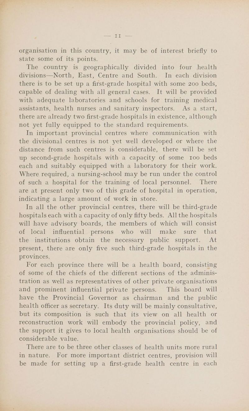 organisation in this country, it may be of interest briefly to state some of its points. The country is geographically divided into four health divisions—North, East, Centre and South. In each division there is to be set up a first-grade hospital with some 200 beds, capable of dealing with all general cases. It will be provided with adequate laboratories and schools for training medical assistants, health nurses and sanitary inspectors. As a start, there are already two first-grade hospitals in existence, although not yet fully equipped to the standard requirements. In important provincial centres where communication with the divisional centres is not yet well developed or where the distance from such centres is considerable, there will be set up second-grade hospitals with a capacity of some 100 beds each and suitably equipped with a laboratory for their work. Where required, a nursing-school may be run under the control of such a hospital for the training of local personnel. There are at present only two of this grade of hospital in operation, indicating a large amount of work in store. In all the other provincial centres, there will be third-grade hospitals each with a capacity of only fifty beds. All the hospitals will have advisory boards, the members of which will consist of local influential persons who will make sure_ that the institutions obtain the necessary public support. At present, there are only five such third-grade hospitals in the provinces. For each province there will be a health board, consisting of some of the chiefs of the different sections of the adminis- tration as well as representatives of other private organisations and prominent influential private persons. This board will have the Provincial Governor as chairman and the public health officer as secretary. Its duty will be mainly consultative, but its composition is such that its view on all health or reconstruction work will embody the provincial policy, and the support it gives to local health organisations should be of considerable value. There are to be three other classes of health units more rural in nature. For more important district centres, provision will be made for setting up a first-grade health centre in each