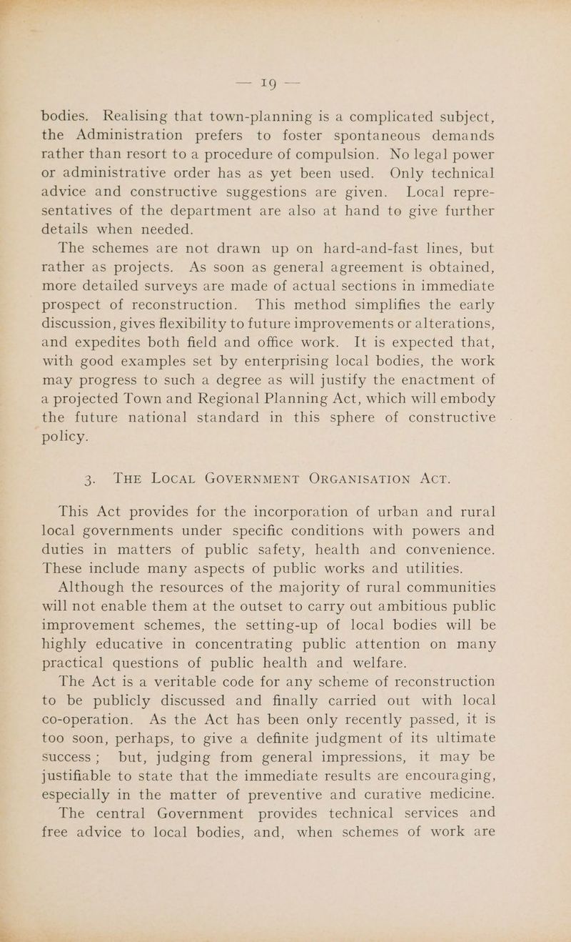 ~ see tae ©, — bodies. Realising that town-planning is a complicated subject, the Administration prefers to foster spontaneous demands rather than resort to a procedure of compulsion. No legal power or administrative order has as yet been used. Only technical advice and constructive suggestions are given. Local repre- sentatives of the department are also at hand to give further details when needed. The schemes are not drawn up on hard-and-fast lines, but rather as projects. As soon as general agreement is obtained, more detailed surveys are made of actual sections in immediate prospect of reconstruction. This method simplifies the early discussion, gives flexibility to future improvements or alterations, and expedites both field and office work. It is expected that, with good examples set by enterprising local bodies, the work may progress to such a degree as will justify the enactment of a projected Town and Regional Planning Act, which will embody the future national standard in this sphere of constructive 3. THE LOCAL GOVERNMENT ORGANISATION ACT. This Act provides for the incorporation of urban and rural local governments under specific conditions with powers and duties in matters of public safety, health and convenience. These include many aspects of public works and utilities. Although the resources of the majority of rural communities will not enable them at the outset to carry out ambitious public improvement schemes, the setting-up of local bodies will be highly educative in concentrating public attention on many practical questions of public health and welfare. The Act is a veritable code for any scheme of reconstruction to be publicly discussed and finally carried out with local co-operation. As the Act has been only recently passed, it is too soon, perhaps, to give a definite judgment of its ultimate success; but, judging from general impressions, it may be justifiable to state that the immediate results are encouraging, especially in the matter of preventive and curative medicine. The central Government provides technical services and free advice to local bodies, and, when schemes of work are