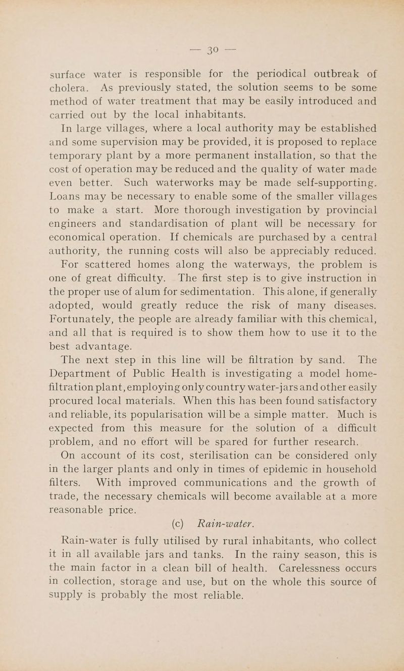 surface water is responsible for the periodical outbreak of cholera. As previously stated, the solution seems to be some method of water treatment that may be easily introduced and carried out by the local inhabitants. In large villages, where a local authority may be established and some supervision may be provided, it is proposed to replace temporary plant by a more permanent installation, so that the cost of operation may be reduced and the quality of water made even better. Such waterworks may be made self-supporting. Loans may be necessary to enable some of the smaller villages to make a start. More thorough investigation by provincial engineers and standardisation of plant will be necessary for economical operation. If chemicals are purchased by a central authority, the running costs will also be appreciably reduced. For scattered homes along the waterways, the problem is one of great difficulty. The first step is to give instruction in the proper use of alum for sedimentation. This alone, if generally adopted, would greatly reduce the risk of many diseases. Fortunately, the people are already familiar with this chemical, and all that is required is to show them how to use it to the best advantage. The next step in this line will be filtration by sand. The Department of Public Health is investigating a model home- filtration plant,employing only country water-jars and other easily procured local materials. When this has been found satisfactory and reliable, its popularisation will be a simple matter. Much is expected from this measure for the solution of a_ difficult problem, and no effort will be spared for further research. On account of its cost, sterilisation can be considered only in the larger plants and only in times of epidemic in household filters. With improved communications and the growth of trade, the necessary chemicals will become available at a more reasonable price. (c) Ratn-water. Rain-water is fully utilised by rural inhabitants, who collect it in all available jars and tanks. In the rainy season, this is the main factor in a clean bill of health. Carelessness occurs in collection, storage and use, but on the whole this source of supply is probably the most reliable.