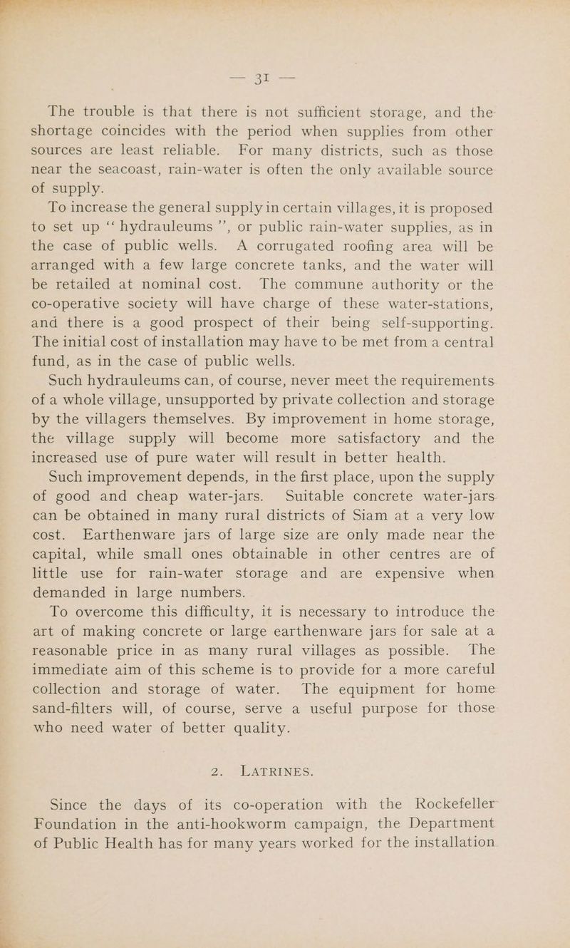 .) 2? The trouble is that there is not sufficient storage, and the shortage coincides with the period when supplies from other sources are least reliable. For many districts, such as those near the seacoast, rain-water is often the only available source of supply. To increase the general supply in certain villages, it is proposed to set up ‘‘ hydrauleums ’’, or public rain-water supplies, as in the case of public wells. A corrugated roofing area will be arranged with a few large concrete tanks, and the water will be retailed at nominal cost. The commune authority or the co-operative society will have charge of these water-stations, and there is a good prospect of their being self-supporting. The initial cost of installation may have to be met from a central fund, as in the case of public wells. Such hydrauleums can, of course, never meet the requirements of a whole village, unsupported by private collection and storage by the villagers themselves. By improvement in home storage, the village supply will become more satisfactory and the increased use of pure water will result in better health. Such improvement depends, in the first place, upon the supply of good and cheap water-jars. Suitable concrete water-jars can be obtained in many rural districts of Siam at a very low cost. Earthenware jars of large size are only made near the capital, while small ones obtainable in other centres are of little use for rain-water storage and are expensive when demanded in large numbers. To overcome this difficulty, it is necessary to introduce the art of making concrete or large earthenware jars for sale at a reasonable price in as many rural villages as possible. The immediate aim of this scheme is to provide for a more careful collection and storage of water. The equipment for home sand-filters will, of course, serve a useful purpose for those who need water of better quality. 2. LATRINES. Since the days of its co-operation with the Rockefeller Foundation in the anti-hookworm campaign, the Department of Public Health has for many years worked for the installation