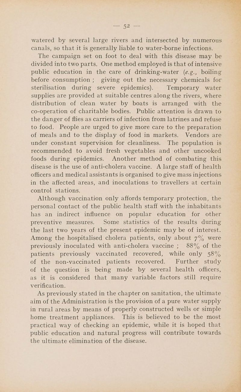 watered by several large rivers and intersected by numerous canals, so that it is generally liable to water-borne infections. The campaign set on foot to deal with this disease may be divided into two parts. One method employed is that of intensive public education in the care of drinking-water (e.g., boiling before consumption; giving out the necessary chemicals for sterilisation during severe epidemics). Temporary water supplies are provided at suitable centres along the rivers, where distribution of clean water by boats is arranged with the co-operation of charitable bodies. Public attention is drawn to the danger of flies as carriers of infection from latrines and refuse to food. People are urged to give more care to the preparation of meals and to the display of food in markets. Vendors are under constant supervision for cleanliness. The population is recommended to avoid fresh vegetables and other uncooked foods during epidemics. Another method of combating this disease is the use of anti-cholera vaccine. A large staff of health officers and medical assistants is organised to give mass injections in the affected areas, and inoculations to travellers at certain control stations. Although vaccination only affords temporary protection, the personal contact of the public health staff with the inhabitants has an indirect influence on popular education for other preventive measures. Some statistics of the results during the last two years of the present epidemic may be of interest. Among the hospitalised cholera patients, only about 7°% were previously inoculated with anti-cholera vaccine ; 88% of the patients previously vaccinated recovered, while only 58% of the non-vaccinated patients recovered. Further study of the question is being made by several health officers, as it is considered that many variable factors still require verification. As previously stated in the chapter on sanitation, the ultimate aim of the Administration is the provision of a pure water supply in rural areas by means of properly constructed wells or simple home treatment appliances. This is believed to be the most practical way of checking an epidemic, while it is hoped that public education and natural progress will contribute towards the ultimate elimination of the disease. . at a -