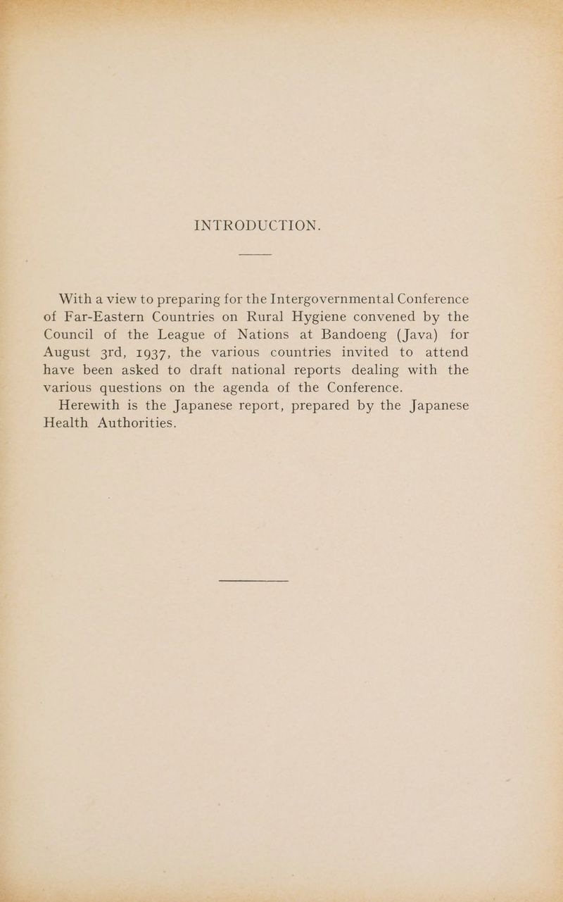 INTRODUCTION. With a view to preparing for the Intergovernmental Conference of Far-Eastern Countries on Rural Hygiene convened by the Council of the League of Nations at Bandoeng (Java) for August 3rd, 1937, the various countries invited to attend have been asked to draft national reports dealing with the various questions on the agenda of the Conference. Herewith is the Japanese report, prepared by the Japanese 3 Health Authorities. 3 ~e a | . ‘ 7 me eee cee fa pal ‘- * nas ee eT es ~~. oe