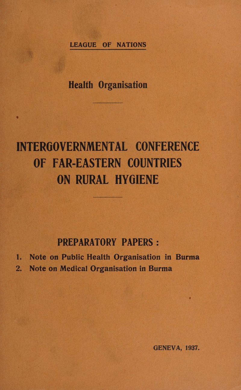 is, LEAGUE OF NATIONS Health Organisation | pal _INTERGO VERNMENTAL CONFERENCE _ OF FAR-EASTERN CO INTRIES 0 ON RURAL HYGIENE | PREPARATORY PAPERS : A sp “Note. on Public Health Organisation in ‘a 4 | cs Note on Medical i Organisation in Burma a _ GENEVA, 1937.