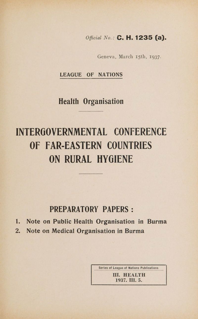 Oficial No.: ©. H. 1235 (a). Geneva, March 15th, 1937. LEAGUE OF NATIONS Health Organisation INTERGOVERNMENTAL CONFERENCE OF FAR-EASTERN COUNTRIES ON RURAL HYGIENE PREPARATORY PAPERS : 1. Note on Public Health Organisation in Burma 2. Note on Medical Organisation in Burma 1937. TIT. 5.
