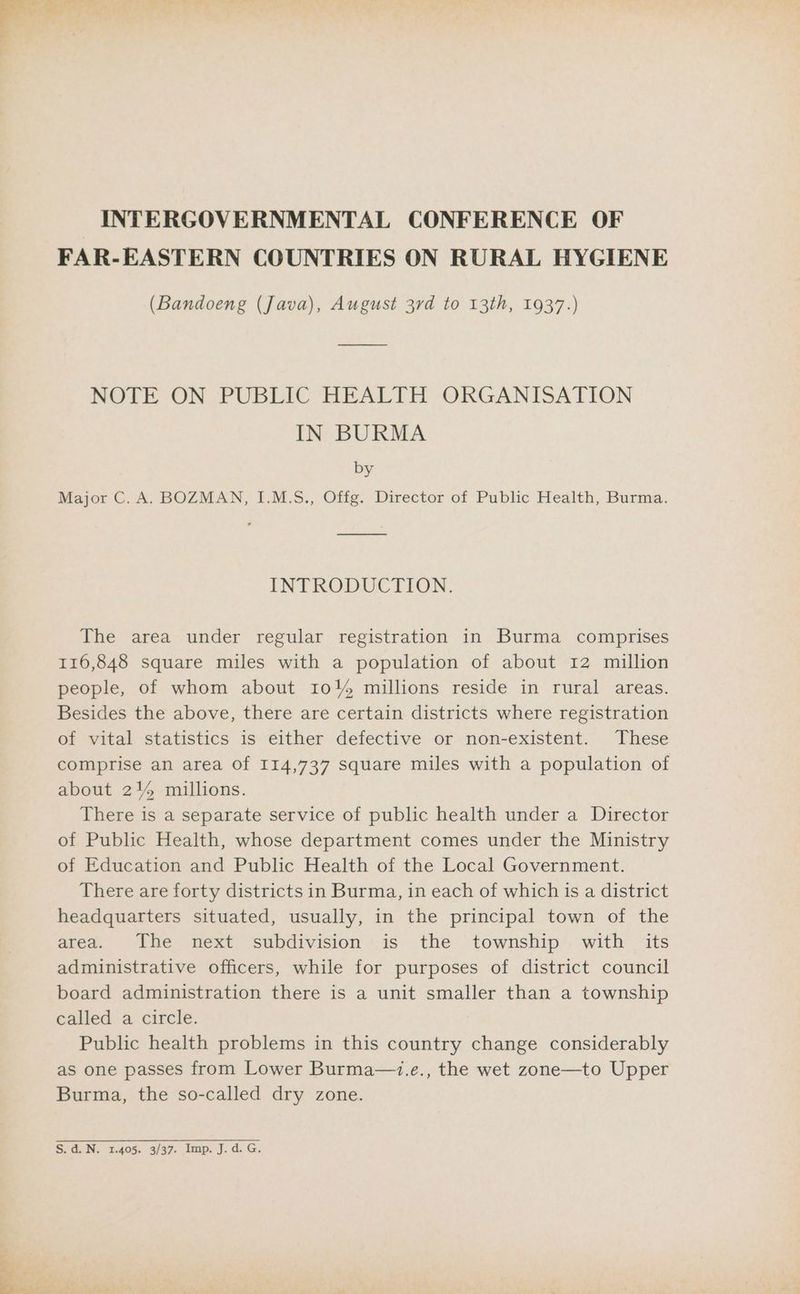 uj INTERGOVERNMENTAL CONFERENCE OF FAR-EASTERN COUNTRIES ON RURAL HYGIENE (Bandoeng (Java), August 3rd to 13th, 1937.) NOTE ON PUBLIC HEALTH ORGANISATION by Major C. A. BOZMAN, I.M.S., Offg. Director of Public Health, Burma. INTRODUCTION. The area under regular registration in Burma comprises 116,848 square miles with a population of about 12 million people, of whom about 104 millions reside in rural areas. Besides the above, there are certain districts where registration of vital statistics is either defective or non-existent. These comprise an area of 114,737 square miles with a population of about 21% millions. There is a separate service of public health under a Director of Public Health, whose department comes under the Ministry of Education and Public Health of the Local Government. There are forty districts in Burma, in each of which is a district headquarters situated, usually, in the principal town of the area. The next subdivision is the township with its administrative officers, while for purposes of district council board administration there is a unit smaller than a township called a circle. Public health problems in this country change considerably as one passes from Lower Burma—.e., the wet zone—to Upper Burma, the so-called dry zone. Sidi N. 2.405.. 3/37. Imp. J. id. G.