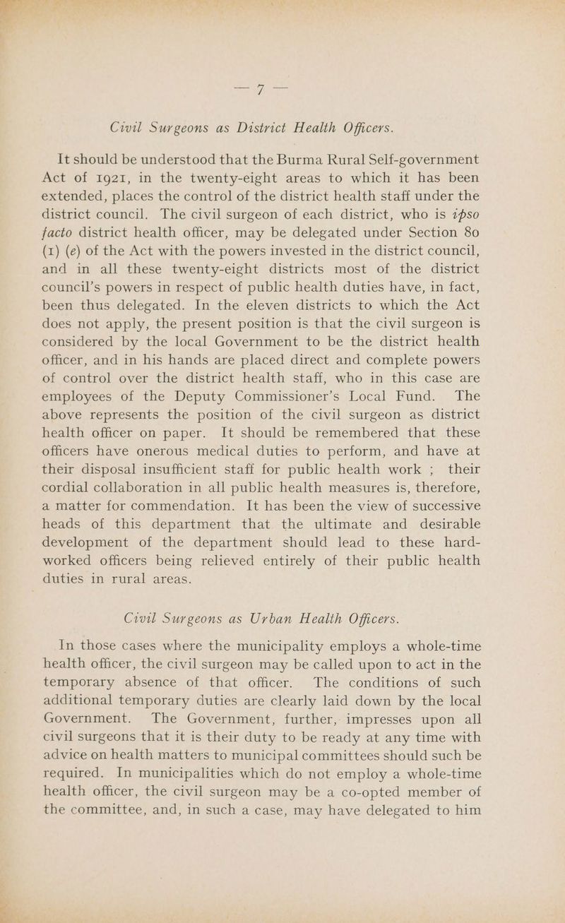 It should be understood that the Burma Rural Self-government Act of Ig21, in the twenty-eight areas to which it has been extended, places the control of the district health staff under the district council. The civil surgeon of each district, who is 2pso facto district health officer, may be delegated under Section 80 (1) (e) of the Act with the powers invested in the district council, and in all these twenty-eight districts most of the district council’s powers in respect of public health duties have, in fact, been thus delegated. In the eleven districts to which the Act does not apply, the present position is that the civil surgeon is considered by the local Government to be the district health officer, and in his hands are placed direct and complete powers of control over the district health staff, who in this case are employees of the Deputy Commissioner’s Local Fund. The above represents the position of the civil surgeon as district health officer on paper. It should be remembered that these officers have onerous medical duties to perform, and have at their disposal insufficient staff for public health work ; their cordial collaboration in all public health measures is, therefore, a matter for commendation. It has been the view of successive heads of this department that the ultimate and desirable development of the department should lead to these hard- worked officers being relieved entirely of their public health Civil Surgeons as Urban Health Officers. In those cases where the municipality employs a whole-time health officer, the civil surgeon may be called upon to act in the temporary absence of that officer. The conditions of such additional temporary duties are clearly laid down by the local Government. The Government, further, impresses upon all civil surgeons that it is their duty to be ready at any time with advice on health matters to municipal committees should such be required. In municipalities which do not employ a whole-time health officer, the civil surgeon may be a co-opted member of the committee, and, in such a case, may have delegated to him