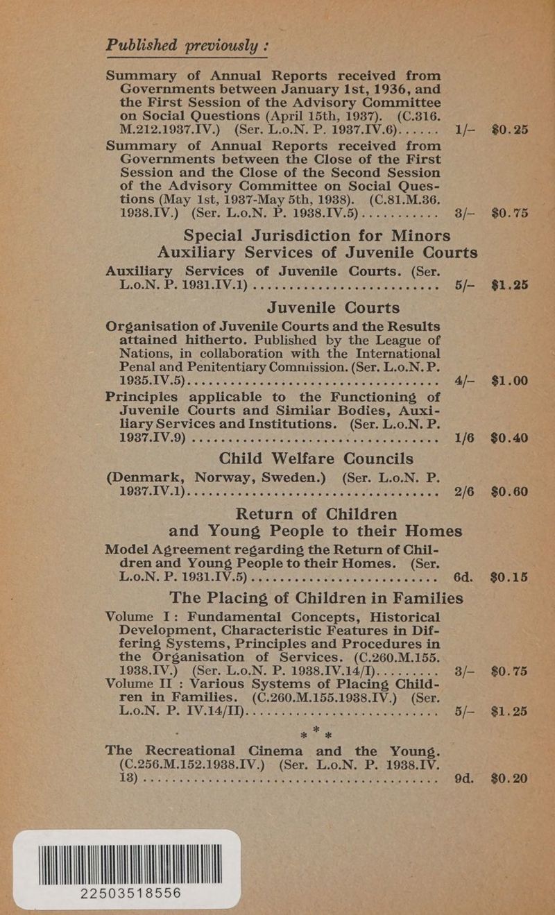 Published previously : Summary of Annual Reports received from Governments between January Ist, 1936, and the First Session of the Advisory Committee on Social Questions (April 15th, 1987). (C.816. M.212.1937.IV.) (Ser. L.o.N. P. 1987.IV.6)...... L/- Summary of Annual Reports received from Governments between the Close of the First Session and the Close of the Second Session of the Advisory Committee on Social Ques- tions (May Ist, 1937-May 5th, 1988). (C.81.M.36. 19388.IV.) (Ser. L.o.N. P. 1988.IV.5)........... 3/- Special Jurisdiction for Minors Auxiliary Services of Juvenile Courts Auxiliary Services of Juvenile Courts. (Ser. Bs. OnN6 Ee MOBY. LV 61 se tess ele etnies otek Ris atelaia nore © 5/- Juvenile Courts Organisation of Juvenile Courts and the Results attained hitherto. Published by the League of Nations, in collaboration with the International Penal and Penitentiary Commission. (Ser. L.o.N. P. LOBE Vis) sch ns sa Ges elas biahe ate Biel a ne eee ne ar 4/— Principles applicable to the Functioning of Juvenile Courts and Similar Bodies, Auxi- liary Services and Institutions. (Ser. L.o.N. P. LOS TLV 0) 5 Fos aad Ges Se ea 1/6 Child Welfare Councils (Denmark, Norway, Sweden.) (Ser. L.o.N. P. LOBTLY ol) piieve vate tira ie 4-4)4 oo 3 wipieicn Ae ote ee ek eee 2/6 Return of Children and Young People to their Homes Model Agreement regarding the Return of Chil- dren and Young People to their Homes. (Ser. EEOIN a Dee LUG LAL V6) taiate a y'n an’ athe Sra wets Nine eee 6d. The Placing of Children in Families Volume I: Fundamental Concepts, Historical Development, Characteristic Features in Dif- fering Systems, Principles and Procedures in the Organisation of Services. (C.260.M.155. 1988.1V.) (Ser. L.o.N. P. 1938.IV.14/I)......... 3/- Volume II : Various Systems of Placing Child- ren in Families. (C.260.M.155.1988.IV.) (Ser. LON BTV ESL ae rk eens he 2 ee ee ee ee 5/- The Recreational Cinema and the Young. (C.256.M.152.1988.IV.) (Ser. L.o.N. P. 1938.IV. 1B) 35s F 5 ae OR ne ee 9d. AMON 22503518556 $0.25 $0.75 $1.25 $1.00 $0.40 $0.60 _ $0.15 $0.'75 $1.25 $0.20 | Bees To0 ae