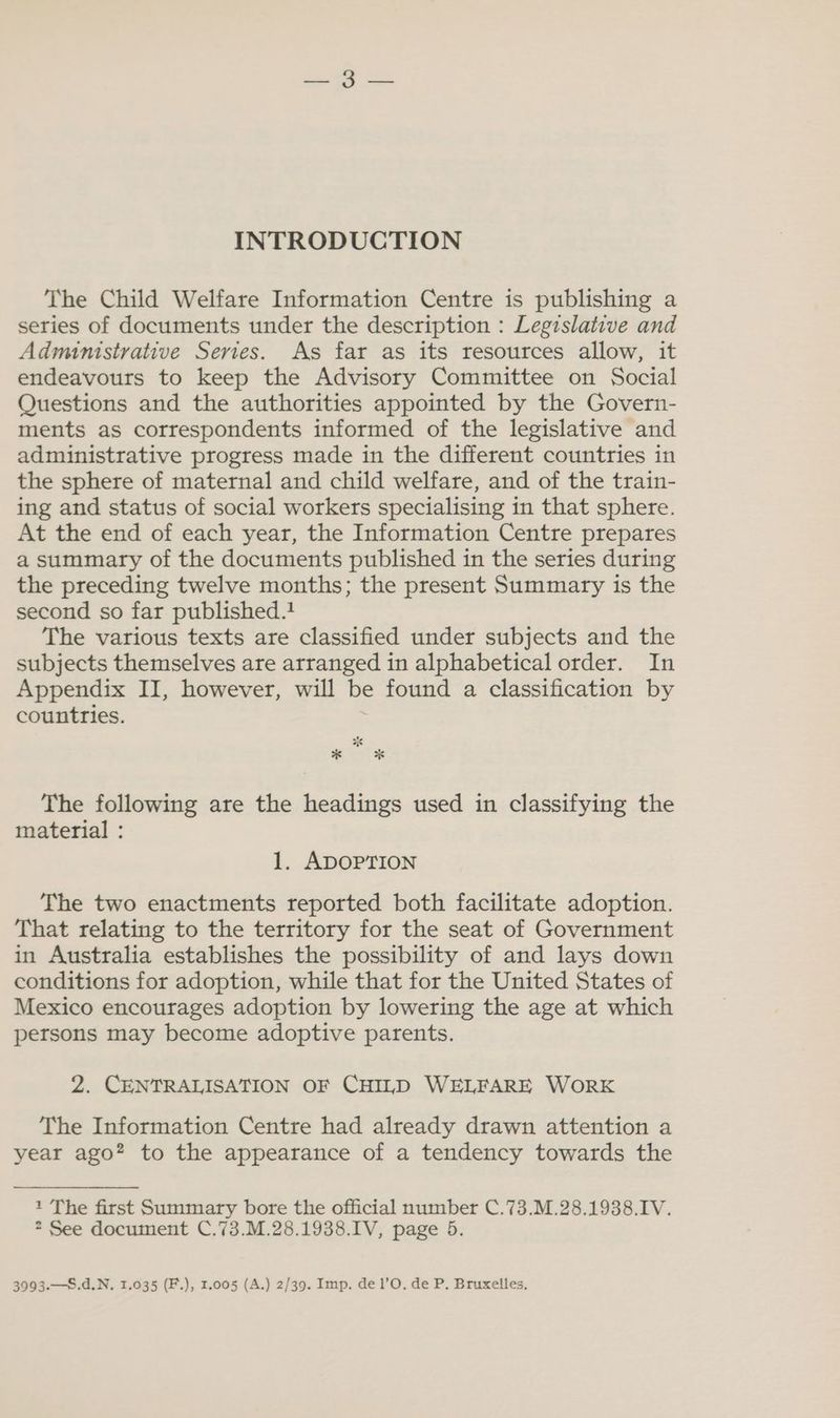 INTRODUCTION The Child Welfare Information Centre is publishing a series of documents under the description : Legislative and Administrative Series. As far as its resources allow, it endeavours to keep the Advisory Committee on Social Questions and the authorities appointed by the Govern- ments as correspondents informed of the legislative and administrative progress made in the different countries in the sphere of maternal and child welfare, and of the train- ing and status of social workers specialising in that sphere. At the end of each year, the Information Centre prepares a summary of the documents published in the series during the preceding twelve months; the present Summary is the second so far published. The various texts are classified under subjects and the subjects themselves are arranged in alphabetical order. In Appendix II, however, will be found a classification by countries. | ‘ *s * * The following are the headings used in classifying the material : 1. ADOPTION The two enactments reported both facilitate adoption. That relating to the territory for the seat of Government in Australia establishes the possibility of and lays down conditions for adoption, while that for the United States of Mexico encourages adoption by lowering the age at which persons may become adoptive parents. 2. CENTRALISATION OF CHILD WELFARE WORK The Information Centre had already drawn attention a year ago? to the appearance of a tendency towards the 1 The first Summary bore the official number C.73.M.28.1938.IV. 2 See document C.73.M.28.1938.IV, page 5. 3993.—S.d.N. 1.035 (F.), 1.005 (A.) 2/39. Imp. de 1’O. de P. Bruxelles,