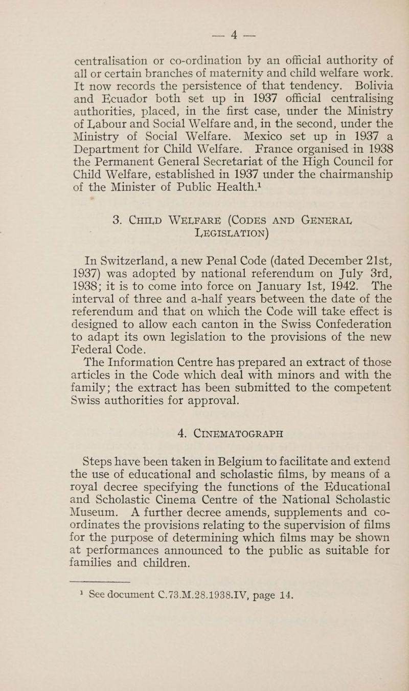 > ee? centralisation or co-ordination by an official authority of all or certain branches of maternity and child welfare work. It now records the persistence of that tendency. Bolivia and Ecuador both set up in 1937 official centralising authorities, placed, in the first case, under the Ministry of Labour and Social Welfare and, in the second, under the Ministry of Social Welfare. Mexico set up in 1937 a Department for Child Welfare. France organised in 1938 the Permanent General Secretariat of the High Council for Child Welfare, established in 1937 under the chairmanship of the Minister of Public Health.1 3. CHILD WELFARE (CODES AND GENERAL LEGISLATION) In Switzerland, a new Penal Code (dated December 21st, 1937) was adopted by national referendum on July 3rd, 1938; it is to come into force on January Ist, 1942. The interval of three and a-half years between the date of the referendum and that on which the Code will take effect is designed to allow each canton in the Swiss Confederation to adapt its own legislation to the provisions of the new Federal Code. The Information Centre has prepared an extract of those articles in the Code which deal with minors and with the family; the extract has been submitted to the competent Swiss authorities for approval. 4. CINEMATOGRAPH Steps have been taken in Belgium to facilitate and extend the use of educational and scholastic films, by means of a royal decree specifying the functions of the Educational and Scholastic Cinema Centre of the National Scholastic Museum. A further decree amends, supplements and co- ordinates the provisions relating to the supervision of films for the purpose of determining which films may be shown at performances announced to the public as suitable for families and children.