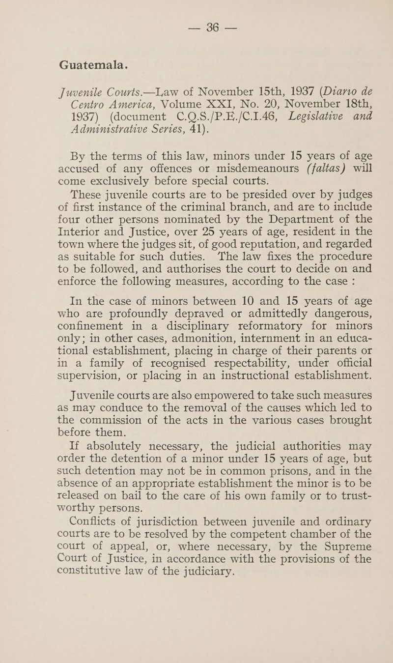 sel SRT Guatemala. Juvenile Courts.—I,aw of November 15th, 1937 (Dzano de Centro America, Volume XXI, No. 20, November 18th, 1937) (document C.Q.S./P.E./C.1.46, Legislative and Admimstrative Series, 41). By the terms of this law, minors under 15 years of age accused of any offences or misdemeanours (faltas) will come exclusively before special courts. These juvenile courts are to be presided over by judges of first instance of the criminal branch, and are to include four other persons nominated by the Department of the Interior and Justice, over 25 years of age, resident in the town where the judges sit, of good reputation, and regarded as suitable for such duties. The law fixes the procedure to be followed, and authorises the court to decide on and enforce the following measures, according to the case : In the case of minors between 10 and 15 years of age who are profoundly depraved or admittedly dangerous, confinement in a disciplinary reformatory for minors only; in other cases, admonition, internment in an educa- tional establishment, placing in charge of their parents or in a family of recognised respectability, under official supervision, or placing in an instructional establishment. Juvenile courts are also empowered to take such measures as may conduce to the removal of the causes which led to the commission of the acts in the various cases brought before them. If absolutely necessary, the judicial authorities may order the detention of a minor under 15 years of age, but such detention may not be in common prisons, and in the absence of an appropriate establishment the minor is to be released on bail to the care of his own family or to trust- worthy persons. Conflicts of jurisdiction between juvenile and ordinary courts are to be resolved by the competent chamber of the court of appeal, or, where necessary, by the Supreme Court of Justice, in accordance with the provisions of the constitutive law of the judiciary.