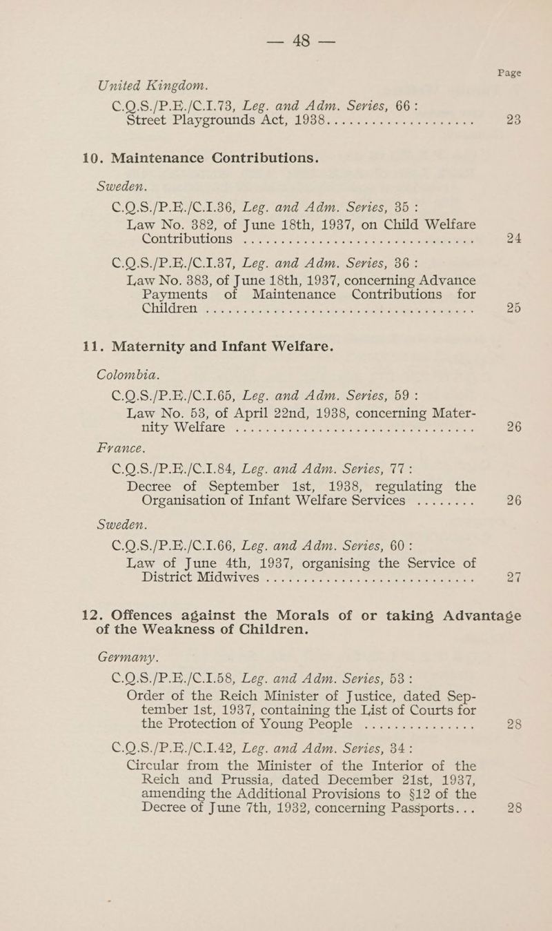 may > oka! Page United Kingdom. C.0.S./P.E./C.1.73, Leg. and Adm. Series, 66: street Playyrontids Act; 1958, 020 «secu. eu cusies ao 23 10. Maintenance Contributions. Sweden. C.0.S./P.E./C.1.386, Leg. and Adm. Series, 35: Law No. 382, of June 18th, 1937, on Child Welfare Conti bations ox 69 sa Sv-ws dass es Oo ae 24 C.0.S./P.E./C.1.387, Leg. and Adm. Series, 36: Law No. 383, of June 18th, 1937, concerning Advance Payments of Maintenance Contributions for CHUGT CH AG a5 <cwie S Gee wtand baci Pee ee as 25 11. Maternity and Infant Welfare. Colombia. C.0.S./P.E./C.1.65, Leg. and Adm. Series, 59: Law No. 53, of April 22nd, 1938, concerning Mater- Pity W eliare cy cet a ek ke se on es tee ee 26 France. C.0.8./P.E./C.1.84, Leg. and Adm. Series, 77: Decree of September ist, 1938, regulating the Organisation of Infant Welfare Services ........ 26 Sweden. C.0.S./P.E./C.1.66, Leg. and Adm. Series, 60: Law of June 4th, 1937, organising the Service of DISRLICE MIG WEL VER vest ve ntlee eit aes 27 12. Offences against the Morals of or taking Advantage of the Weakness of Children. Germany. C.0.8./P.E./C.1.58, Leg. and Adm. Series, 53: Order of the Reich Minister of Justice, dated Sep- tember 1st, 1937, containing the List of Courts for the Protection, of Younes People 2 ia..5s0s soe 28 C.Q.8./P.E./C.1.42, Leg. and Adm. Series, 34: Circular from the Minister of the Interior of the Reich and Prussia, dated December 21st, 1937, amending the Additional Provisions to §12 of the Decree of June 7th, 1932, concerning Passports... 28