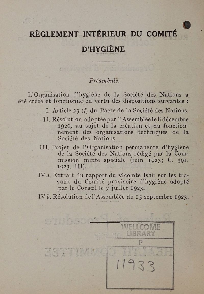 REGLEMENT INTERIEUR DU COMITE D'HYGIÈNE Préambule. L'Organisation d’hygiene de la Société des Nations a été créée et fonctionne en vertu des dispositions suivantes : I. Article 23 (f) du Pacte de la Société des Nations. II. Résolution adoptée par l'Assemblée le 8 décembre 1920, au sujet de la création et du fonction- nement des organisations techniques de la Société des Nations. — III. Projet de l'Organisation permanente d’hygiéne de la Société des Nations rédigé par la Com- mission mixte spéciale (juin 1923; C. 391. 10237411) IV a. Extrait du rapport du vicomte Ishii sur les tra- vaux du Comité provisoire d'hygiène adopté par le Conseil le 7 juillet 1923.