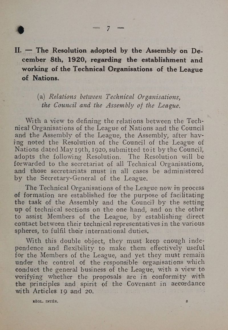 Il. — The Resolution adopted by the Assembly on De- cember 8th, 1920, regarding the establishment and _ working of the Technical Organisations of the League of Nations. 7 (a) Relations between Technical Organisations, the Council and the Assembly of the League. With a view to defining the relations between the Tech- nieal Organisations of the League of Nations and the Council and the Assembly of the League, the Assembly, after hav- ing noted the Resolution of the Council of the League of Nations dated May 19th, 1920, submitted toit by the Council, adopts the following Resolution. The Resolution will be forwarded to the secretariat of all Technical Organisations, and those secretariats must in all cases be administered by the Secretary-General of the League. The Technical Organisations of the League now in process of formation are established for the purpose of facilitating the task of the Assembly and the Council by the setting up of technical sections on the one hand, and on the other to assist Members of the League, by establishing direct contact between their technical representatives in the various spheres, to fulfil their international duties. With this double object, they must keep enough inde- pendence and flexibility to make them effectively useful for the Members of the League, and yet they must remain under the control of the responsible organisations which conduct the general business of the League, with a view to verifying whether the proposals are in conformity with the principles and spirit of the Covenant in aecordance with Articles 19 and 20. 3 | RÈGL. INTÉR, 2