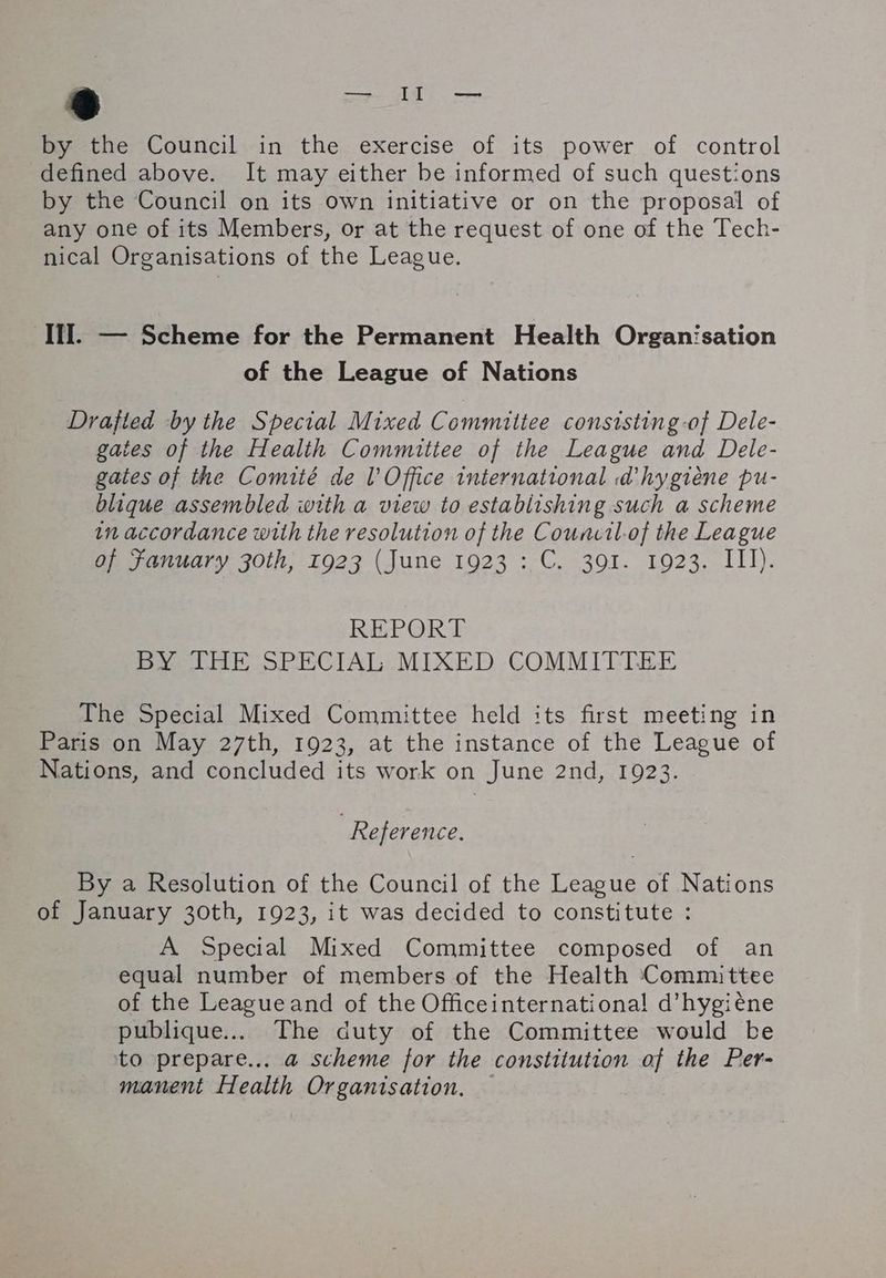 by the Council in the exercise of its power of control defined above. It may either be informed of such questions by the Council on its own initiative or on the proposal of any one of its Members, or at the request of one of the Tech- nical Organisations of the League. III. — Scheme for the Permanent Health Organisation of the League of Nations Drafted by the Special Mixed Committee consisting -of Dele- gates of the Health Committee of the League and Dele- gates of the Comité de l'Office international d'hygiène pu- blique assembled with a view to establishing such a scheme in accordance with the resolution of the Council.of the League of Fanuary 30th; 1923 (June 1923 : C. 391. 1923. III). REPORT BY THE SPECIAL MIXED COMMITTEE The Special Mixed Committee held its first meeting in Paris on May 27th, 1923, at the instance of the League of Nations, and concluded its work on June 2nd, 1923. Reference. By a Resolution of the Council of the League of Nations of January 30th, 1923, it was decided to constitute : A Special Mixed Committee composed of an equal number of members of the Health Committee of the League and of the Officeinternationa! d'hygiène publique... The duty of the Committee would be to prepare... a scheme for the constitution of the Per- manent Health Organisation. —