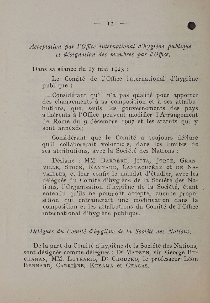 Acceptation par l'Office international d'hygiène publique | et désignation des membres par l'Office. Dans sa séance du 17 mai 1923 : Le Comité de l'Office international d’hygiene publique : Considérant qu'il n’a pas qualité pour apporter des changements à sa composition et à ses attribu- butions, que, seuls, les gouvernements des pays a lhérents à l'Office peuvent modifier Arrangement de Rome du 9 décembre 1907 et les statuts qui y sont annexés; Considérant que le Comité a toujours déclaré qu'il collaborerait volontiers, dans les limites de ses attributions, avec la Société des Nations : Désigne : MM. BARRÈRE, JITTA, JORGE, GRAN- VILLE, STOCK, RAYNAUD, CANTACUZENE et DE Na- VAILLES, et leur confie le mandat d’étudier, avec les délégués du Comité d’hygieéne de la Société des Na- tions, l'Organisation d’hygiéne de la Société, étant entendu qu'ils ne pourront accepter aucune propo- sition qui entrainerait une modification dans la composition et les attributions du Comité de l'Office international d'hygiène publique. Délégués du Comité d'hygiène de la Société des Nations. Dela part du Comité d'hygiène de la Société des Nations, © sont désignés comme délégués : Dr MADSEN, sir George Bu- CHANAN, MM. Lurtrario, Dt Cuopzxo, le professeur Léon BERNARD, CARRIÈRE, KuSAMA et CHAGAS.